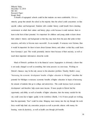 Mikaela Haley
December 12, 2014
MC 401
Research Paper
Rough Draft
16
A benefit of segregated schools could be that students are more comfortable. If it is a
minority group that attends the school as the majority than the school could concentrate on that
specific culture and background. Students with a similar history could benefit from a learning
environment in which their culture and history plays a role because it could motivate them to
learn to the best of their potential. It is important for children and young adults to learn about
their culture’s history and background so that they may learn from the past, find pride in their
ancestors, and strive to become more successful. As an example; if someone were German, than
it would be important for them to learn about German history and culture so that they could learn
from Germany’s past. This would potentially interest them because of their ancestry, as well as
teach them important information about the world.
Much of Detroit’s problems lie in the financial sector. Segregation is obviously a factor that
is not easily changed as well as something that some perceive as a non-issue. Working on
Detroit’s finances may be the only answer to the education problem. Timothy Bartik’s essay
“Increasing the economic development benefits of higher education in Michigan” describes the
potential for Michigan to increase economic benefits of higher education in hopes of increasing
the amount of students that go to college and universities. This could increase local economic
development and therefore help create more income. If more people in Detroit had the
opportunity and ability as well as benefits of higher education, then the money needed for the
city could come due to higher quality in the workforce (Bartik, 3-4). If more people are working,
than the opportunity “loss” could be crime. Bringing more money into the city through the work
force would help fund city renovation projects as well as provide citizens with money for
housing, water & electricity, as well as health care through job benefits.
 