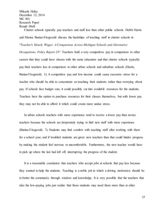 Mikaela Haley
December 12, 2014
MC 401
Research Paper
Rough Draft
17
Charter schools typically pay teachers and staff less than other public schools. Debbi Harris
and Marisa Burian-Fitzgerald discuss the hardships of teaching staff in charter schools in
“Teacher's Hourly Wages: A Comparison Across Michigan Schools and Alternative
Occupations. Policy Report 24”. Teachers hold a very competitive pay in comparison to other
careers that they could have chosen with the same education and that charter schools typically
pay their teachers less in comparison to other urban schools and suburban schools (Harris,
Burian-Fitzgerald, 1). A competitive pay and low-income could cause excessive stress for a
teacher who should be able to concentrate on teaching their students rather than worrying about
pay. If schools face budget cuts, it could possibly cut into available resources for the students.
Teachers have the option to purchase resources for their classes themselves, but with lower pay
they may not be able to afford it which could create more undue stress.
In urban schools teachers with more experience tend to receive a lower pay than novice
teachers because the schools are desperately trying to find new staff with more experience
(Burian-Fitzgerald, 7). Students may find comfort with teaching staff after working with them
for a school year, and if troubled students are given new teachers than that could hinder progress
by making the student feel nervous or uncomfortable. Furthermore, the new teacher would have
to pick up where the last had left off, interrupting the progress of the student.
It is a reasonable conclusion that teachers who accept jobs at schools that pay less because
they wanted to help the students. Teaching is a noble job in which a driving motivation should be
to better the community through wisdom and knowledge. It is very possible that the teachers that
take the low-paying jobs just realize that those students may need them more than at other
 