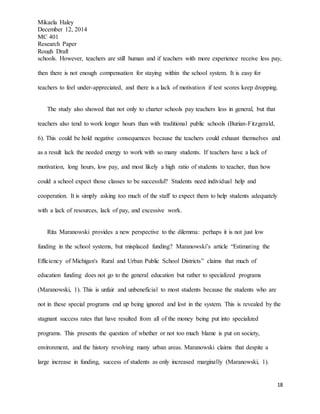 Mikaela Haley
December 12, 2014
MC 401
Research Paper
Rough Draft
18
schools. However, teachers are still human and if teachers with more experience receive less pay,
then there is not enough compensation for staying within the school system. It is easy for
teachers to feel under-appreciated, and there is a lack of motivation if test scores keep dropping.
The study also showed that not only to charter schools pay teachers less in general, but that
teachers also tend to work longer hours than with traditional public schools (Burian-Fitzgerald,
6). This could be hold negative consequences because the teachers could exhaust themselves and
as a result lack the needed energy to work with so many students. If teachers have a lack of
motivation, long hours, low pay, and most likely a high ratio of students to teacher, than how
could a school expect those classes to be successful? Students need individual help and
cooperation. It is simply asking too much of the staff to expect them to help students adequately
with a lack of resources, lack of pay, and excessive work.
Rita Maranowski provides a new perspective to the dilemma: perhaps it is not just low
funding in the school systems, but misplaced funding? Maranowski’s article “Estimating the
Efficiency of Michigan's Rural and Urban Public School Districts” claims that much of
education funding does not go to the general education but rather to specialized programs
(Maranowski, 1). This is unfair and unbeneficial to most students because the students who are
not in these special programs end up being ignored and lost in the system. This is revealed by the
stagnant success rates that have resulted from all of the money being put into specialized
programs. This presents the question of whether or not too much blame is put on society,
environment, and the history revolving many urban areas. Maranowski claims that despite a
large increase in funding, success of students as only increased marginally (Maranowski, 1).
 