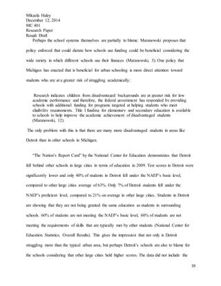 Mikaela Haley
December 12, 2014
MC 401
Research Paper
Rough Draft
19
Perhaps the school systems themselves are partially to blame. Maranowski proposes that
policy enforced that could dictate how schools use funding could be beneficial considering the
wide variety in which different schools use their finances (Maranowski, 3). One policy that
Michigan has enacted that is beneficial for urban schooling is more direct attention toward
students who are at a greater risk of struggling academically:
Research indicates children from disadvantaged backgrounds are at greater risk for low
academic performance and therefore, the federal government has responded by providing
schools with additional funding for programs targeted at helping students who meet
eligibility requirements. Title I funding for elementary and secondary education is available
to schools to help improve the academic achievement of disadvantaged students
(Maranowski, 12).
The only problem with this is that there are many more disadvantaged students in areas like
Detroit than in other schools in Michigan.
“The Nation’s Report Card” by the National Center for Education demonstrates that Detroit
fell behind other schools in large cities in terms of education in 2009. Test scores in Detroit were
significantly lower and only 40% of students in Detroit fell under the NAEP’s basic level,
compared to other large cities average of 63%. Only 7% of Detroit students fell under the
NAEP’s proficient level, compared to 21% on average in other large cities. Students in Detroit
are showing that they are not being granted the same education as students in surrounding
schools. 60% of students are not meeting the NAEP’s basic level, 60% of students are not
meeting the requirements of skills that are typically met by other students (National Center for
Education Statistics, Overall Results). This gives the impression that not only is Detroit
struggling more than the typical urban area, but perhaps Detroit’s schools are also to blame for
the schools considering that other large cities held higher scores. The data did not include the
 