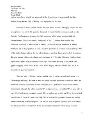 Mikaela Haley
December 12, 2014
MC 401
Research Paper
Rough Draft
2
explore how charter schools are not enough to fix the problems of urban schools that have
suffered from violence, lack of funding, and segregation for decades.
Research of Detroit charter schools has found mixed success, but largely success that was
accomplished was not the full potential that could be reached and in some cases, such as with
Detroit’s Gee Edmonson Academy, in which numerous school rating websites displayed
disappointment. The socioeconomic background of the 272 students that attended Gee
Edmonson Academy in 2009-2010 is as follows: (95% of the student population is African
American. 1% of the population is white. 3% of the population is of mixed race or ethnicity. 99%
of the student body is eligible for free school lunches, revealing the poverty level of the students.
The state average of free and reduced lunch assistance is 51.2%. Gee Edmonson Academy has a
significantly higher rating (elementaryschool.org). The school fits many of the criteria of a
typical struggling urban school in the United States: largely minority students who live in an
economically poor environment.
There are only 15 full-time teachers and the ratio of teachers to students is about 18:1
(elementaryschool.org). The ratio is not a bad one-it is enough so that each classroom allows for
individual attention for students. Yet the school has a “D” grade based on test scores and the
environment; although the school scored a “C” on improvement, it scored an “F” on tests-only: a
mere 6% of students are proficient in math, 30% in reading and writing, and 2% in the social and
natural sciences. In the 8th grade class, only 39% of students are proficient in math and reading,
about to enter high school unprepared. The schools have progressed by about 50% in each topic,
but the scores of the school remain dismal (scorecard.excellentschoolsdetroit.org). Charter
 