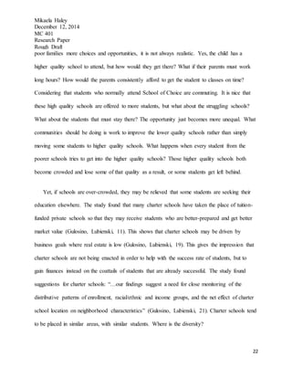 Mikaela Haley
December 12, 2014
MC 401
Research Paper
Rough Draft
22
poor families more choices and opportunities, it is not always realistic. Yes, the child has a
higher quality school to attend, but how would they get there? What if their parents must work
long hours? How would the parents consistently afford to get the student to classes on time?
Considering that students who normally attend School of Choice are commuting. It is nice that
these high quality schools are offered to more students, but what about the struggling schools?
What about the students that must stay there? The opportunity just becomes more unequal. What
communities should be doing is work to improve the lower quality schools rather than simply
moving some students to higher quality schools. What happens when every student from the
poorer schools tries to get into the higher quality schools? Those higher quality schools both
become crowded and lose some of that quality as a result, or some students get left behind.
Yet, if schools are over-crowded, they may be relieved that some students are seeking their
education elsewhere. The study found that many charter schools have taken the place of tuition-
funded private schools so that they may receive students who are better-prepared and get better
market value (Gulosino, Lubienski, 11). This shows that charter schools may be driven by
business goals where real estate is low (Gulosino, Lubienski, 19). This gives the impression that
charter schools are not being enacted in order to help with the success rate of students, but to
gain finances instead on the coattails of students that are already successful. The study found
suggestions for charter schools: “…our findings suggest a need for close monitoring of the
distributive patterns of enrollment, racial/ethnic and income groups, and the net effect of charter
school location on neighborhood characteristics” (Gulosino, Lubienski, 21). Charter schools tend
to be placed in similar areas, with similar students. Where is the diversity?
 
