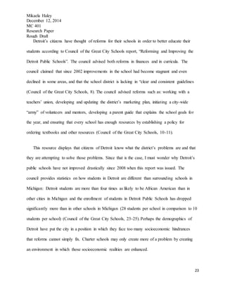 Mikaela Haley
December 12, 2014
MC 401
Research Paper
Rough Draft
23
Detroit’s citizens have thought of reforms for their schools in order to better educate their
students according to Council of the Great City Schools report, “Reforming and Improving the
Detroit Public Schools”. The council advised both reforms in finances and in curricula. The
council claimed that since 2002 improvements in the school had become stagnant and even
declined in some areas, and that the school district is lacking in “clear and consistent guidelines
(Council of the Great City Schools, 8). The council advised reforms such as: working with a
teachers’ union, developing and updating the district’s marketing plan, initiating a city-wide
“army” of volunteers and mentors, developing a parent guide that explains the school goals for
the year, and ensuring that every school has enough resources by establishing a policy for
ordering textbooks and other resources (Council of the Great City Schools, 10-11).
This resource displays that citizens of Detroit know what the district’s problems are and that
they are attempting to solve those problems. Since that is the case, I must wonder why Detroit’s
public schools have not improved drastically since 2008 when this report was issued. The
council provides statistics on how students in Detroit are different than surrounding schools in
Michigan: Detroit students are more than four times as likely to be African American than in
other cities in Michigan and the enrollment of students in Detroit Public Schools has dropped
significantly more than in other schools in Michigan (28 students per school in comparison to 10
students per school) (Council of the Great City Schools, 23-25). Perhaps the demographics of
Detroit have put the city in a position in which they face too many socioeconomic hindrances
that reforms cannot simply fix. Charter schools may only create more of a problem by creating
an environment in which those socioeconomic realities are enhanced.
 