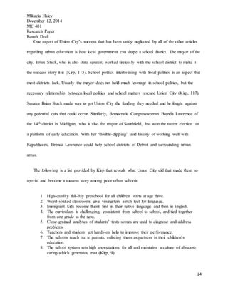 Mikaela Haley
December 12, 2014
MC 401
Research Paper
Rough Draft
24
One aspect of Union City’s success that has been vastly neglected by all of the other articles
regarding urban education is how local government can shape a school district. The mayor of the
city, Brian Stack, who is also state senator, worked tirelessly with the school district to make it
the success story it is (Kirp, 115). School politics intertwining with local politics is an aspect that
most districts lack. Usually the mayor does not hold much leverage in school politics, but the
necessary relationship between local politics and school matters rescued Union City (Kirp, 117).
Senator Brian Stack made sure to get Union City the funding they needed and he fought against
any potential cuts that could occur. Similarly, democratic Congresswoman Brenda Lawrence of
the 14th district in Michigan, who is also the mayor of Southfield, has won the recent election on
a platform of early education. With her “double-dipping” and history of working well with
Republicans, Brenda Lawrence could help school districts of Detroit and surrounding urban
areas.
The following is a list provided by Kirp that reveals what Union City did that made them so
special and become a success story among poor urban schools:
1. High-quality full-day preschool for all children starts at age three.
2. Word-soaked classrooms give youngsters a rich feel for language.
3. Immigrant kids become fluent first in their native language and then in English.
4. The curriculum is challenging, consistent from school to school, and tied together
from one grade to the next.
5. Close-grained analyses of students’ tests scores are used to diagnose and address
problems.
6. Teachers and students get hands-on help to improve their performance.
7. The schools reach out to parents, enlisting them as partners in their children’s
education.
8. The school system sets high expectations for all and maintains a culture of abrazos-
caring-which generates trust (Kirp, 9).
 