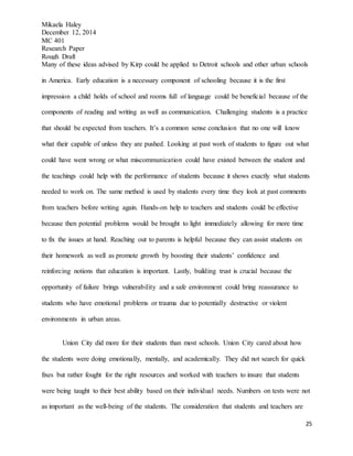 Mikaela Haley
December 12, 2014
MC 401
Research Paper
Rough Draft
25
Many of these ideas advised by Kirp could be applied to Detroit schools and other urban schools
in America. Early education is a necessary component of schooling because it is the first
impression a child holds of school and rooms full of language could be beneficial because of the
components of reading and writing as well as communication. Challenging students is a practice
that should be expected from teachers. It’s a common sense conclusion that no one will know
what their capable of unless they are pushed. Looking at past work of students to figure out what
could have went wrong or what miscommunication could have existed between the student and
the teachings could help with the performance of students because it shows exactly what students
needed to work on. The same method is used by students every time they look at past comments
from teachers before writing again. Hands-on help to teachers and students could be effective
because then potential problems would be brought to light immediately allowing for more time
to fix the issues at hand. Reaching out to parents is helpful because they can assist students on
their homework as well as promote growth by boosting their students’ confidence and
reinforcing notions that education is important. Lastly, building trust is crucial because the
opportunity of failure brings vulnerability and a safe environment could bring reassurance to
students who have emotional problems or trauma due to potentially destructive or violent
environments in urban areas.
Union City did more for their students than most schools. Union City cared about how
the students were doing emotionally, mentally, and academically. They did not search for quick
fixes but rather fought for the right resources and worked with teachers to insure that students
were being taught to their best ability based on their individual needs. Numbers on tests were not
as important as the well-being of the students. The consideration that students and teachers are
 