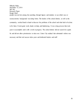 Mikaela Haley
December 12, 2014
MC 401
Research Paper
Rough Draft
26
people was not lost among the searching through figures and statistics to see which race or
socioeconomic background was doing better. The leaders of the school district, as well as the
community, worked hand in hand to discover the problems of the school and what had to be done
to fix them. It took grunt work, hands on help, and fundraising. It was a long process that took
years to accomplish and is still a work in progress. The school district did not search for a quick
fix and did not allow privatization to take over. Union City realized that substantial reform was
necessary and that real success takes years and dedicated leaders and staff.
 
