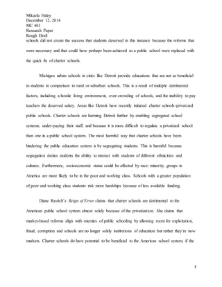 Mikaela Haley
December 12, 2014
MC 401
Research Paper
Rough Draft
3
schools did not create the success that students deserved in this instance because the reforms that
were necessary and that could have perhaps been achieved as a public school were replaced with
the quick fix of charter schools.
Michigan urban schools in cities like Detroit provide educations that are not as beneficial
to students in comparison to rural or suburban schools. This is a result of multiple detrimental
factors, including a hostile living environment, over-crowding of schools, and the inability to pay
teachers the deserved salary. Areas like Detroit have recently initiated charter schools-privatized
public schools. Charter schools are harming Detroit further by enabling segregated school
systems, under-paying their staff, and because it is more difficult to regulate a privatized school
than one in a public school system. The most harmful way that charter schools have been
hindering the public education system is by segregating students. This is harmful because
segregation denies students the ability to interact with students of different ethnicities and
cultures. Furthermore, socioeconomic status could be affected by race: minority groups in
America are more likely to be in the poor and working class. Schools with a greater population
of poor and working class students risk more hardships because of less available funding.
Diane Ravitch’s Reign of Error claims that charter schools are detrimental to the
American public school system almost solely because of the privatization. She claims that
market-based reforms align with enemies of public schooling by allowing room for exploitation,
fraud, corruption and schools are no longer solely institutions of education but rather they’re now
markets. Charter schools do have potential to be beneficial to the American school system, if the
 