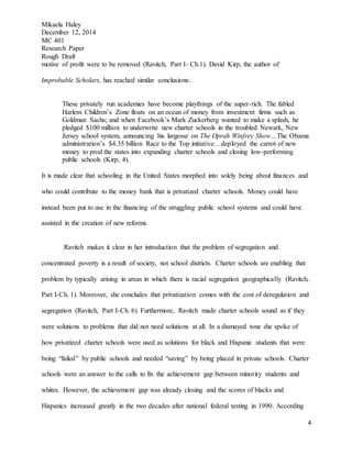 Mikaela Haley
December 12, 2014
MC 401
Research Paper
Rough Draft
4
motive of profit were to be removed (Ravitch, Part I- Ch.1). David Kirp, the author of
Improbable Scholars, has reached similar conclusions:
These privately run academies have become playthings of the super-rich. The fabled
Harlem Children’s Zone floats on an ocean of money from investment firms such as
Goldman Sachs; and when Facebook’s Mark Zuckerberg wanted to make a splash, he
pledged $100 million to underwrite new charter schools in the troubled Newark, New
Jersey school system, announcing his largesse on The Oprah Winfrey Show…The Obama
administration’s $4.35 billion Race to the Top initiative…deployed the carrot of new
money to prod the states into expanding charter schools and closing low-performing
public schools (Kirp, 4).
It is made clear that schooling in the United States morphed into solely being about finances and
who could contribute to the money bank that is privatized charter schools. Money could have
instead been put to use in the financing of the struggling public school systems and could have
assisted in the creation of new reforms.
Ravitch makes it clear in her introduction that the problem of segregation and
concentrated poverty is a result of society, not school districts. Charter schools are enabling that
problem by typically arising in areas in which there is racial segregation geographically (Ravitch,
Part I-Ch. 1). Moreover, she concludes that privatization comes with the cost of deregulation and
segregation (Ravitch, Part I-Ch. 6). Furthermore, Ravitch made charter schools sound as if they
were solutions to problems that did not need solutions at all. In a dismayed tone she spoke of
how privatized charter schools were used as solutions for black and Hispanic students that were
being “failed” by public schools and needed “saving” by being placed in private schools. Charter
schools were an answer to the calls to fix the achievement gap between minority students and
whites. However, the achievement gap was already closing and the scores of blacks and
Hispanics increased greatly in the two decades after national federal testing in 1990. According
 