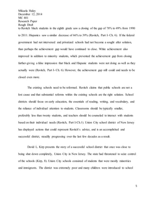 Mikaela Haley
December 12, 2014
MC 401
Research Paper
Rough Draft
5
to Ravitch black students in the eighth grade saw a closing of the gap of 78% to 49% from 1990
to 2011. Hispanics saw a similar decrease of 66% to 39% (Ravitch, Part I- Ch. 6). If the federal
government had not intervened and privatized schools had not become a sought after solution,
than perhaps the achievement gap would have continued to close. White achievement also
improved in addition to minority students, which prevented the achievement gap from closing
further-giving a false impression that black and Hispanic students were not doing as well as they
actually were (Ravitch, Part I- Ch. 6). However, the achievement gap still could and needs to be
closed even more.
The existing schools need to be reformed. Ravitch claims that public schools are not a
lost cause and that substantial reforms within the existing schools are the right solution. School
districts should focus on early education, the essentials of reading, writing, and vocabulary, and
the reliance of individual attention to students. Classrooms should be typically smaller,
preferably less than twenty students, and teachers should be counseled to interact with students
based on their individual needs (Ravitch, Part I-Ch.1). Union City school district of New Jersey
has displayed actions that could represent Ravitch’s advice, and is an accomplished and
successful district, steadily progressing over the last few decades as a result.
David L. Kirp presents the story of a successful school district that once was close to
being shut down completely, Union City in New Jersey. The state had threatened to seize control
of the schools (Kirp, 8). Union City schools consisted of students that were mostly minorities
and immigrants. The district was extremely poor and many children were introduced to school
 