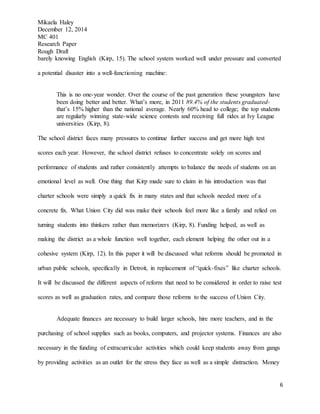 Mikaela Haley
December 12, 2014
MC 401
Research Paper
Rough Draft
6
barely knowing English (Kirp, 15). The school system worked well under pressure and converted
a potential disaster into a well-functioning machine:
This is no one-year wonder. Over the course of the past generation these youngsters have
been doing better and better. What’s more, in 2011 89.4% of the students graduated-
that’s 15% higher than the national average. Nearly 60% head to college; the top students
are regularly winning state-wide science contests and receiving full rides at Ivy League
universities (Kirp, 8).
The school district faces many pressures to continue further success and get more high test
scores each year. However, the school district refuses to concentrate solely on scores and
performance of students and rather consistently attempts to balance the needs of students on an
emotional level as well. One thing that Kirp made sure to claim in his introduction was that
charter schools were simply a quick fix in many states and that schools needed more of a
concrete fix. What Union City did was make their schools feel more like a family and relied on
turning students into thinkers rather than memorizers (Kirp, 8). Funding helped, as well as
making the district as a whole function well together, each element helping the other out in a
cohesive system (Kirp, 12). In this paper it will be discussed what reforms should be promoted in
urban public schools, specifically in Detroit, in replacement of “quick-fixes” like charter schools.
It will be discussed the different aspects of reform that need to be considered in order to raise test
scores as well as graduation rates, and compare those reforms to the success of Union City.
Adequate finances are necessary to build larger schools, hire more teachers, and in the
purchasing of school supplies such as books, computers, and projector systems. Finances are also
necessary in the funding of extracurricular activities which could keep students away from gangs
by providing activities as an outlet for the stress they face as well as a simple distraction. Money
 
