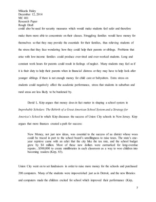 Mikaela Haley
December 12, 2014
MC 401
Research Paper
Rough Draft
7
could also be used for security measures which would make students feel safer and therefore
make them more able to concentrate on their classes. Struggling families would have money for
themselves so that they may provide the essentials for their families, thus relieving students of
the stress that they face wondering how they could help their parents or siblings. Problems that
arise with low-income families could produce over-tired and over-worked students. Long and
constant work hours for parents could result in feelings of neglect. Many students may feel as if
it is their duty to help their parents when in financial distress or they may have to help look after
younger siblings if there is not enough money for child care or babysitters. Extra stress on
students could negatively affect the academic performance, stress that students in suburban and
rural areas are less likely to be burdened by.
David L. Kirp argues that money does in fact matter in shaping a school system in
Improbable Scholars: The Rebirth of a Great American School System and a Strategy for
America’s School in which Kirp discusses the success of Union City schools in New Jersey. Kirp
argues that more finances created a path for success:
New Money, not just new ideas, was essential to the success of aa district whose woes
could be traced in part to the school board’s unwillingness to raise taxes. The state’s one-
year reprieve came with an edict that the city hike the tax rate, and the school budget
grew by $4 million. Most of these new dollars were earmarked for long-overdue
repairs…$500,000 to create minilibraries in each classroom as a way to woo children into
becoming readers (Kirp, 83).
Union City went on to set fundraisers in order to raise more money for the schools and purchased
200 computers. Many of the students were impoverished just as in Detroit, and the new libraries
and computers made the children excited for school which improved their performance (Kirp,
 