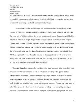 Mikaela Haley
December 12, 2014
MC 401
Research Paper
Rough Draft
8
83). New technology in Detroit’s schools as well as more supplies provided for the school would
be beneficial because many students may not be able to afford their own supplies and new items
to learn with could bring a newfound excitement to the studies.
Urban areas like Detroit face hardships that suburban and rural areas typically are less
exposed to. Large cities are more vulnerable to violence, murder, gang affiliation, and robberies
due to the lack of stability residents face in their socioeconomic status. Desperation could lead to
extremes in behavior as people struggle to find solutions to their economic problems. Virginia
Delaney-Black’s article “Violence exposure, trauma, and IQ and/or reading deficits among urban
children” reveals how students who experienced trauma struggle more in school because of their
fear to leave their home and their lack of concentration in classes. Students who suffered from
PTSD did significantly worse than other students on standardized tests as well as faced lower
literacy rate. This could be from undue stress and a lack of sleep caused by nightmares, as well
as a fear of the unknown and potential violent encounters.
The article focused on students who were from a low socio-economic status which links poor
education to violent environments as well as both factors occurring within poorer families
(Delaney-Black, Comments). Poorer communities face larger amounts of violence because of
higher populations, as well as economic instability. Turmoil and frustration are emotions that
easily develop into something more violent and dangerous reactions. Violence and crime leads to
jail and imprisonment, which leads to lower chances at finding a career or getting into higher
education. Lower education hinders chances for higher socioeconomic backgrounds and more
 