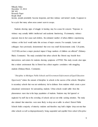 Mikaela Haley
December 12, 2014
MC 401
Research Paper
Rough Draft
9
income, people potentially become desperate, and then violence and turmoil results. It appears to
be a cycle that many urban areas cannot seem to escape.
Students showing signs of struggle in learning may be a cause for concern: “Exposure to
violence may actually inhibit intellectual and academic functioning. If community violence
exposure does in fact cause such deficits, the estimated number of urban children experiencing
violence at this level would make this an issue of major concern. For example, Lester and
colleagues have previously demonstrated that even very small IQ decrements (only 3.26 points,
<0.25 SD) can have a major practical impact if large numbers of children are affected” (Delaney-
Black, Comments). The study concluded that urban schools like Detroit may benefit from
interventions and centers for students showing symptoms of PTSD. This study reveals clear signs
that a violent environment like in Detroit has a direct negative correlation with struggling
students (Delaney-Black, Comments).
“Discipline in Michigan Public Schools and Government Enforcement of Equal Education
Opportunity” relates the amount of discipline in schools to the success of the schools. Discipline
in secondary schools that was not satisfactory led to defiance from students which create a poor
educational environment for surrounding students. Urban schools would suffer from this
phenomenon more due to the large population of students. Students may feel ignored or
neglected by staff due to the crowding of schools and act out while seeking attention. The study
also claimed that minorities were more likely to drop out or suffer in school. Detroit Public
Schools holds a majority of minority students and therefore may hold a higher drop-out rate than
other schools as well as disproportionately being suspended and expelled from school (Discipline
 