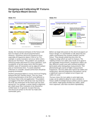 Slide #13
Ideally, the mechanical attributes of the fixture will
have no impact on the electrical performance.
However, sometimes electrical resonances occur,
especially at frequencies above 3 GHz or so. For
example, a cavity resonance can occur when a lid is
placed over the fixture. This problem can usually be
solved by proper placement of a lossy substance, such
as polyiron, or by not using a lid in the first place.
Another cause of resonances can be adjacent contact
pins or transmission lines. To avoid unwanted
reflection or crosstalk, unused connections should be
properly terminated.
Another potential problem is excess electrical fringing
between the DUT and the fixture. This can cause
electrical performance of the DUT to be different in
the fixture than in the end application. The problem
can happen if the DUT will not be near any metal on
the PCB, but metal parts of the fixture get too close
during test. For example, a metal clamp or alignment
pin could cause filter resonators to be detuned or
exhibit lower Q. In general, it is best that any
non-electrical contact to the DUT be made with
nonmetallic parts.
Slide #14
Before we begin discussion on the electrical aspects of
fixture design, it is worthwhile to talk about the test
cables used between the network analyzer and the
fixture. They should exhibit low loss over the
frequency range which we want to measure. The
stability of these test cables also needs to be good to
get repeatable measurements. Inexpensive cables can
give different results even with minimal movement,
particularly when doing phase measurements. This
phenomenon gets worse at higher measurement
frequencies. The test cables also need to be stable over
temperature. Normal temperature fluctuations can be
a significant source of random errors if poor test
cables are used.
The best choice for test cables is semi-rigid coax.
Loops can be added to allow for some variation in
fixture width if multiple fixtures will be used at a given
test station. High-quality flexible test cables, while
more expensive, also have excellent repeatability.
4 - 10
Designing and Calibrating RF Fixtures
for Surface-Mount Devices
1996 Device Test Seminar: Effective
Test Methods for Today's RF Devices
Compensation and Lead Pitch
Inductive (narrow) trace used to
compensate for fringing capacitance
(yields 25-30 dB return loss)
Problem:
Microstrip line too
wide for lead pitch
Solution:
Use thinner substrate
(and trace)
or
Use coplanar lines
Reflections occur here
Launch center pin
Ribbon
1996 Device Test Seminar: Effective
Test Methods for Today's RF Devices
Transitions and Transmission Lines
Characteristic impedance for
microstrip transmission lines
(assumes nonmagnetic dielectric)
DUT
Transition to non-coaxial
transmission line
(microstrip or coplanar)
DUT
Transition to coaxial transmission line
MicrostripCoplanar
h
w
w1
w2
 