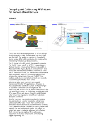 Slide #15
One of the most challenging aspects of fixture design
is to provide a good RF path between the test cables
and the DUT. The goal is to maintain Zo (usually 50
ohms) across different transmission line media, while
minimizing reflections at discontinuities.
The first step in the RF path is the coaxial connector.
For the RF range, type-N or APC 3.5 connectors are
the best choices (since cal standards are available in
those connector styles), but SMA connectors are also
acceptable. What follows will be a transition to some
sort of transmission line. For leaded parts, non-coaxial
lines are usually used as it is easy to make contact
between the transmission line and the DUT. For
leadless parts (when compliant contacts are needed),
coaxial lines often make more sense.
Microstrip is the most common non-coaxial
transmission line for RF applications. It is easy to
make a connector-substrate launch, as the center pin
or tab of the connector can directly touch the
microstrip line. The bottom of the microstrip substrate
can have direct contact to the fixture, providing a solid
RF ground. The graph above shows the width/height
ratio versus line impedance for different substrate
dielectric-constants.
Another common transmission medium is coplanar
line, consisting of a center conductor with ground
surfaces on either side. This is more common for
microwave applications as it is convenient for probing
(the probes can use the standard ground-signal-ground
layout). For non-probe applications, it is harder to
properly ground a coplanar substrate to the fixture.
Both microstrip and coplanar lines allow easy
placement of discrete components for matching,
supply bypassing, etc.
4 - 11
Designing and Calibrating RF Fixtures
for Surface-Mount Devices
1996 Device Test Seminar: Effective
Test Methods for Today's RF Devices
ICM Fixture
DUT
Transition
Midsection
Set screw
Spring
Pin support
Dielectric supportRF pinRF connector
Spring-loaded clamping bar
1996 Device Test Seminar: Effective
Test Methods for Today's RF Devices
Agilent Fixture
Cutaway view
 