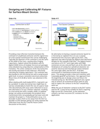 Slide #16
Providing a low-reflection transition between the
centerpin of a bulkhead connector and the signal trace
of a non-coaxial transmission line can be challenging.
Typically the diameter of the centerpin is not the same
as the width of the trace, causing some fringing
capacitance. Agilent solved this problem with its
Agilent 83040 series of modular microcircuit packages
(now obsolete) by using inductive compensation at this
transition. The center conductor of the microstrip line
was briefly narrowed to look inductive, effectively
canceling the fringing capacitance. The centerpin was
also bonded to the microstrip line with a wrap-around
gold mesh, to ensure consistent electrical connection.
Return loss of 25-30 dB or better was obtained in this
manner.
When dealing with multi-leaded RFICs, lead pitch can
be a problem. A wide microstrip trace might have to
narrow considerably to match the size of a pad or lead.
This discontinuity will cause some reflection to occur.
One alternative is to use a thinner substrate, resulting
in a microstrip line with a smaller width. A coplanar
design can easily accommodate this problem since
transmission lines can gradually get narrower and still
maintain the proper Zo. If discontinuities occur, it is
desirable to place them as far away from the DUT as
possible so time-domain gating can easily separate the
reflections from the DUT and the fixture (more
discussion on this later).
Slide #17
An alternative to having a coaxial-connector launch to
a microstrip or coplanar line is to use a coaxial
transmission line structure right up the DUT. This
approach was taken by both the Agilent and ICM fixture
designs for the example GSM filter. The Agilent fixture
uses pieces of 0.141" semi-rigid cable with SMA
connectors on one end and flush cuts at the other end.
Small pieces of conductive cylindrical elastomer are
used for electrical and mechanical contact between
the semi-rigid cables and the DUT. A 50-ohm
environment is maintained around each elastomer
piece. This design provides a low-cost transition with
reasonably good RF performance. Our approach from
the beginning was to design a low-cost fixture for
manufacturing use. We felt this approach was a good
way to achieve an economical fixture with an easy
way to replace the contacts to the DUT should they
wear out.
While the use of elastomer contacts to the DUT works
well for RF, it may not be suitable for DUTs requiring
high-current DC connections, as the elastomer
contacts can have excessive DC resistance for this
application.
4 - 12
Designing and Calibrating RF Fixtures
for Surface-Mount Devices
1996 Device Test Seminar: Effective
Test Methods for Today's RF Devices
Test Socket Contacts
HP 84000 Contact
> 12 GHz
DUT
DUT
Cantilever Contact
< 500 MHz
Commercially-Available
RFIC Contact
< 7 GHz
Contacts
smaller contacts mean less inductance
avoid ferromagnetic alloys
make plating thickness 2-3x skin depth
DUT
1996 Device Test Seminar: Effective
Test Methods for Today's RF Devices
Connection to DUT
Want non-destructive contacts
Must account for non-flatness of contact surfaces
Most leaded parts can absorb non-flatness
Leadless parts need compliant contacts
pogo pins
connector tabs
elastomer contacts
spring-loaded centerpins
pogo-pin SMA connector
with microstrip tab
 