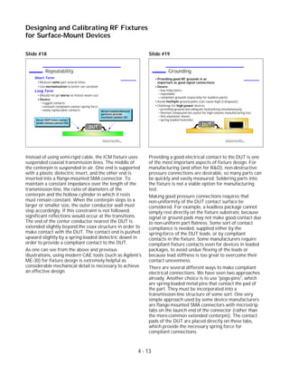 Slide #18
Instead of using semi-rigid cable, the ICM fixture uses
suspended coaxial transmission lines. The middle of
the centerpin is suspended in air. One end is supported
with a plastic dielectric insert, and the other end is
inserted into a flange-mounted SMA connector. To
maintain a constant impedance over the length of the
transmission line, the ratio of diameters of the
centerpin and the hollow cylinder in which it rests
must remain constant. When the centerpin steps to a
larger or smaller size, the outer conductor wall must
step accordingly. If this constraint is not followed,
significant reflections would occur at the transitions.
The end of the center conductor nearest the DUT is
extended slightly beyond the coax structure in order to
make contact with the DUT. The contact end is pushed
upward slightly by a spring-loaded dielectric dowel in
order to provide a compliant contact to the DUT.
As one can see from the above and previous
illustrations, using modern CAE tools (such as Agilent's
ME-30) for fixture design is extremely helpful as
considerable mechanical detail is necessary to achieve
an effective design.
Slide #19
Providing a good electrical contact to the DUT is one
of the most important aspects of fixture design. For
manufacturing (and often for R&D), non-destructive
pressure connections are desirable, so many parts can
be quickly and easily measured. Soldering parts into
the fixture is not a viable option for manufacturing
test.
Making good pressure connections requires that
non-uniformity of the DUT contact surface be
considered. For example, a leadless package cannot
simply rest directly on the fixture substrate, because
signal or ground pads may not make good contact due
to non-uniform part flatness. Some sort of contact
compliance is needed, supplied either by the
spring-force of the DUT leads, or by compliant
contacts in the fixture. Some manufacturers require
compliant fixture contacts even for devices in leaded
packages, to avoid undue flexing of the leads or
because lead stiffness is too great to overcome their
contact unevenness.
There are several different ways to make compliant
electrical connections. We have seen two approaches
already. Another choice is to use "pogo-pins", which
are spring-loaded metal pins that contact the pad of
the part. They must be incorporated into a
transmission-line structure of some sort. One very
simple approach used by some device manufacturers
are flange-mounted SMA connectors with microstrip
tabs on the launch end of the connector (rather than
the more-common extended centerpin). The contact
pads of the DUT are placed directly on these tabs,
which provide the necessary spring force for
compliant connections.
4 - 13
Designing and Calibrating RF Fixtures
for Surface-Mount Devices
1996 Device Test Seminar: Effective
Test Methods for Today's RF Devices
Grounding
Providing good RF grounds is as
important as good signal connections
Desire:
low inductance
repeatable
compliant grounds (especially for leadless parts)
Avoid multiple ground paths (can cause high-Q dropouts)
Challenge for high-power devices
providing ground and adequate heatsinking simultaneously
thermal compound not useful for high-volume manufacturing test
thin elastomer sheets
spring-loaded heatsinks
DUTDUT
1996 Device Test Seminar: Effective
Test Methods for Today's RF Devices
Repeatability
Short Term
Measure same part several times
Use normalization to better see variation
Long Term
Should not get worse as fixture wears out
Desire:
rugged contacts
constant compliant-contact spring force
easily replaceable contacts
DUT
Direct DUT-trace contact
yields limited contact life
Nickel-coated diamond
particles provide
excellent contact life
 