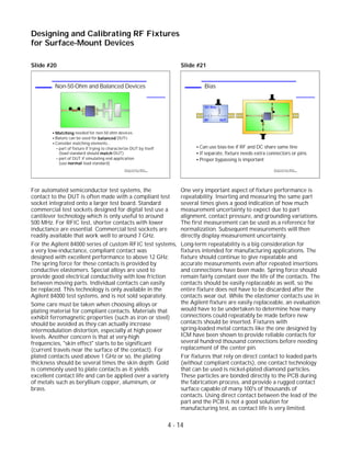 Slide #20
For automated semiconductor test systems, the
contact to the DUT is often made with a compliant test
socket integrated onto a larger test board. Standard
commercial test sockets designed for digital test use a
cantilever technology which is only useful to around
500 MHz. For RFIC test, shorter contacts with lower
inductance are essential. Commercial test sockets are
readily available that work well to around 7 GHz.
For the Agilent 84000 series of custom RFIC test systems,
a very low-inductance, compliant contact was
designed with excellent performance to above 12 GHz.
The spring force for these contacts is provided by
conductive elastomers. Special alloys are used to
provide good electrical conductivity with low friction
between moving parts. Individual contacts can easily
be replaced. This technology is only available in the
Agilent 84000 test systems, and is not sold separately.
Some care must be taken when choosing alloys or
plating material for compliant contacts. Materials that
exhibit ferromagnetic properties (such as iron or steel)
should be avoided as they can actually increase
intermodulation distortion, especially at high power
levels. Another concern is that at very-high
frequencies, "skin effect" starts to be significant
(current travels near the surface of the contact). For
plated contacts used above 1 GHz or so, the plating
thickness should be several times the skin depth. Gold
is commonly used to plate contacts as it yields
excellent contact life and can be applied over a variety
of metals such as beryllium copper, aluminum, or
brass.
Slide #21
One very important aspect of fixture performance is
repeatability. Inserting and measuring the same part
several times gives a good indication of how much
measurement uncertainty to expect due to part
alignment, contact pressure, and grounding variations.
The first measurement can be used as a reference for
normalization. Subsequent measurements will then
directly display measurement uncertainty.
Long-term repeatability is a big consideration for
fixtures intended for manufacturing applications. The
fixture should continue to give repeatable and
accurate measurements even after repeated insertions
and connections have been made. Spring force should
remain fairly constant over the life of the contacts. The
contacts should be easily replaceable as well, so the
entire fixture does not have to be discarded after the
contacts wear out. While the elastomer contacts use in
the Agilent fixture are easily replaceable, an evaluation
would have to be undertaken to determine how many
connections could repeatably be made before new
contacts should be inserted. Fixtures with
spring-loaded metal contacts like the one designed by
ICM have been shown to provide reliable contacts for
several hundred thousand connections before needing
replacement of the center pin.
For fixtures that rely on direct contact to leaded parts
(without compliant contacts), one contact technology
that can be used is nickel-plated diamond particles.
These particles are bonded directly to the PCB during
the fabrication process, and provide a rugged contact
surface capable of many 100's of thousands of
contacts. Using direct contact between the lead of the
part and the PCB is not a good solution for
manufacturing test, as contact life is very limited.
4 - 14
Designing and Calibrating RF Fixtures
for Surface-Mount Devices
1996 Device Test Seminar: Effective
Test Methods for Today's RF Devices
Bias
Can use bias-tee if RF and DC share same line
If separate, fixture needs extra connectors or pins
Proper bypassing is important
DC Bias
RF DUT
1996 Device Test Seminar: Effective
Test Methods for Today's RF Devices
Non-50-Ohm and Balanced Devices
Matching needed for non-50 ohm devices
Baluns can be used for balanced DUTs
Consider matching elements...
part of fixture if trying to characterize DUT by itself
(load standard should match DUT)
part of DUT if simulating end application
(use normal load standard)
 