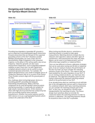 Slide #22
Providing low-impedance repeatable RF grounds is
just as important as providing good signal connections.
Ground connections that are not part of the expected
grounding scheme of the DUT should be avoided.
Multiple ground paths can cause small, discrete
discontinuities (high-Q dropouts) in the measured
response, as the phase of the various paths vary versus
frequency. Inductive grounds can also cause
measurement impairment, such as degraded stopband
isolation or poor return loss. As with signal lines,
compliant ground contacts can be useful to ensure
consistent ground connections. For example, the
Agilent-designed fixture uses small rectangular pieces of
conductive elastomer that sit in recesses in the fixture.
These flexible contacts align with the ground pads of
the filter.
One challenge when testing high-power devices is
providing good RF grounding and adequate
heatsinking simultaneously. While a thermal
compound can be used during R&D characterization
and during assembly, it is generally not suitable for
high-volume manufacturing test. A thin elastomer
sheet with high electrical and thermal conductivity has
been successfully used by some transistor
manufacturers. Another successful solution used for
SOIC devices is to use a spring-loaded heatsink which
contacts the underside of the DUT.
Slide #23
When testing non-50-ohm devices, sometimes a
matching network is needed to make good
measurements. Matching elements include discrete
inductors and capacitors, baluns and other types of
transformers, and transmission line stubs and steps.
Baluns can be used to test balanced parts such as
differential-input amplifiers or balanced filters.
There are two different in-fixture calibration strategies
that can be used when testing non-50 ohm or balanced
parts. If we are trying to measure the performance of
the DUT by itself, we must consider the matching
elements as part of the fixture. This requires that our
load standard be the same impedance as our DUT. If
we are testing a balanced device, our load must also
be balanced. This approach should be used if we are
trying to determine the optimum matching network
based on the performance of our DUT.
If we already know what our matching circuit will look
like in the end application and we want to characterize
the combined network (DUT plus matching elements),
we can consider the matching network part of the
DUT. In this case, we should use a 50-ohm load
standard before the matching circuitry. The fixture
design must somehow allow us to break the
connection before the matching elements in order to
perform a calibration. The matching elements should
be located as close to the DUT as possible.
4 - 15
Designing and Calibrating RF Fixtures
for Surface-Mount Devices
1996 Device Test Seminar: Effective
Test Methods for Today's RF Devices
Modeling
DUT
Port Extensions
Assume:
no loss
flat magnitude
linear phase
constant impedance
De-embedding
External software required
DUT
Two-port calibration
Mathematically extend reference plane
Two-port calibration
Accurate S-parameter data
(from model or measurement)
1996 Device Test Seminar: Effective
Test Methods for Today's RF Devices
Error-Correction Model
Normalization
(response cal)
De-embedding
One and Two-port
Corrections
(SOLT, TRL, LRM...)
Modifying cal kit definitions
Port Extensions
DifficultyEasiest Harder
AccuracyLower Higher
Time-Domain
Gating
(refl. only)
Modeling
Direct
Measurement
Fixture Basics
Fixture Design
Calibration Techniques
Designing SOLT Cal Standards
Performance Verification
 