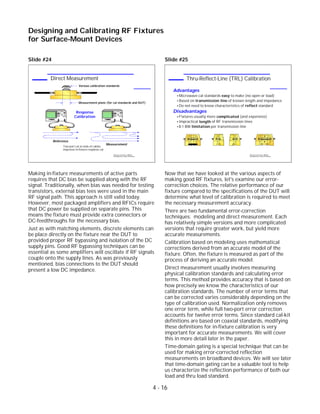 Slide #24
Making in-fixture measurements of active parts
requires that DC bias be supplied along with the RF
signal. Traditionally, when bias was needed for testing
transistors, external bias tees were used in the main
RF signal path. This approach is still valid today.
However, most packaged amplifiers and RFICs require
that DC power be supplied on separate pins. This
means the fixture must provide extra connectors or
DC-feedthroughs for the necessary bias.
Just as with matching elements, discrete elements can
be place directly on the fixture near the DUT to
provided proper RF bypassing and isolation of the DC
supply pins. Good RF bypassing techniques can be
essential as some amplifiers will oscillate if RF signals
couple onto the supply lines. As was previously
mentioned, bias connections to the DUT should
present a low DC impedance.
Slide #25
Now that we have looked at the various aspects of
making good RF fixtures, let's examine our error-
correction choices. The relative performance of our
fixture compared to the specifications of the DUT will
determine what level of calibration is required to meet
the necessary measurement accuracy.
There are two fundamental error-correction
techniques: modeling and direct measurement. Each
has relatively simple versions and more complicated
versions that require greater work, but yield more
accurate measurements.
Calibration based on modeling uses mathematical
corrections derived from an accurate model of the
fixture. Often, the fixture is measured as part of the
process of deriving an accurate model.
Direct measurement usually involves measuring
physical calibration standards and calculating error
terms. This method provides accuracy that is based on
how precisely we know the characteristics of our
calibration standards. The number of error terms that
can be corrected varies considerably depending on the
type of calibration used. Normalization only removes
one error term, while full two-port error correction
accounts for twelve error terms. Since standard cal-kit
definitions are based on coaxial standards, modifying
these definitions for in-fixture calibration is very
important for accurate measurements. We will cover
this in more detail later in the paper.
Time-domain gating is a special technique that can be
used for making error-corrected reflection
measurements on broadband devices. We will see later
that time-domain gating can be a valuable tool to help
us characterize the reflection performance of both our
load and thru load standard.
4 - 16
Designing and Calibrating RF Fixtures
for Surface-Mount Devices
1996 Device Test Seminar: Effective
Test Methods for Today's RF Devices
Thru-Reflect-Line (TRL) Calibration
Advantages
Microwave cal standards easy to make (no open or load)
Based on transmission line of known length and impedance
Do not need to know characteristics of reflect standard
Disadvantages
Fixtures usually more complicated (and expensive)
Impractical length of RF transmission lines
8:1 BW limitation per transmission line
1996 Device Test Seminar: Effective
Test Methods for Today's RF Devices
Direct Measurement
DUT
DUT
Measurement plane (for cal standards and DUT)
Various calibration standards
Reference
Measurement
Response
Calibration
Two-port cal at ends of cables
improves in-fixture response cal
 