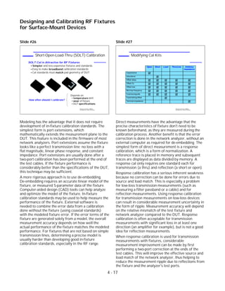 Slide #26
Modeling has the advantage that it does not require
development of in-fixture calibration standards. The
simplest form is port extensions, which
mathematically extends the measurement plane to the
DUT. This feature is included in the firmware of most
network analyzers. Port extensions assume the fixture
looks like a perfect transmission line: no loss with a
flat magnitude, linear phase response, and constant
impedance. Port extensions are usually done after a
two-port calibration has been performed at the end of
the test cables. If the fixture performance is
considerably better than the specifications of the DUT,
this technique may be sufficient.
A more rigorous approach is to use de-embedding.
De-embedding requires an accurate linear model of the
fixture, or measured S-parameter data of the fixture.
Computer-aided design (CAD) tools can help analyze
and optimize the model of the fixture. In-fixture
calibration standards may be used to help measure the
performance of the fixture. External software is
needed to combine the error data from a calibration
done without the fixture (using coaxial standards)
with the modeled fixture error. If the error terms of the
fixture are generated solely from a model, the overall
measurement accuracy depends on how well the
actual performance of the fixture matches the modeled
performance. For fixtures that are not based on simple
transmission lines, determining a precise model is
usually harder than developing good in-fixture
calibration standards, especially in the RF range.
Slide #27
Direct measurements have the advantage that the
precise characteristics of fixture don't need to be
known beforehand, as they are measured during the
calibration process. Another benefit is that the error
correction is done in the network analyzer, without an
external computer as required for de-embedding. The
simplest form of direct measurement is a response
calibration, which is a form of normalization. A
reference trace is placed in memory and subsequent
traces are displayed as data divided by memory. A
response cal only requires one standard each for
transmission (a thru) and reflection (a short or open).
Response calibration has a serious inherent weakness
because no correction can be done for errors due to
source and load match. This is especially a problem
for low-loss transmission measurements (such as
measuring a filter passband or a cable) and for
reflection measurements. Using response calibration
for transmission measurements on low-loss devices
can result in considerable measurement uncertainty in
the form of ripple. Measurement accuracy will depend
on the relative mismatch of the test fixture and
network analyzer compared to the DUT. Response
calibration is often acceptable for transmission
measurements with significant loss in at least one
direction (an amplifier for example), but is not a good
idea for reflection measurements.
When response calibration is used for transmission
measurements with fixtures, considerable
measurement improvement can be made by first
performing a two-port correction at the ends of the
test cables. This will improve the effective source and
load match of the network analyzer, thus helping to
reduce the measurement ripple due to reflections from
the fixture and the analyzer's test ports.
4 - 17
Designing and Calibrating RF Fixtures
for Surface-Mount Devices
1996 Device Test Seminar: Effective
Test Methods for Today's RF Devices
Modifying Cal Kits
Open Short Load Thru/Line Arbitrary
Impedance
Capacitance
Inductance
Offset delay
Offset Zo
Offset loss
Min/max frequency
Coax/waveguide
Fixed/sliding/offset
Terminal impedance
1996 Device Test Seminar: Effective
Test Methods for Today's RF Devices
Short-Open-Load-Thru (SOLT) Calibration
SOLT Cal is Attractive for RF Fixtures
Simpler and less-expensive fixtures and standards
Easy to make broadband calibration standards
Cal standards must match pad geometry of DUT
SHORT
OPEN
Depends on:
temperature drift
wear of fixture
DUT specifications
How often should I calibrate?
THRU
LOAD
 