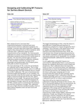 Slide #28
More advanced error correction than
response/normalization is achieved with more
measurements and more calibration standards. For
example, a one-port open-short-load (OSL) calibration
requires three measurements of three standards, while
a two-port SOLT calibration requires twelve
measurements on four standards. The most accurate
calibration of a fixture is achieved by using a full set of
calibration standards measured at the contact plane of
the DUT. The two most common types of fixture
calibrations based on physical calibration standards
are TRL and SOLT. Each has its unique set of
advantages and disadvantages, but if properly done,
both yield excellent measurements.
The main advantage of TRL is that the cal standards
are relatively easy to make and define. This is a big
benefit for microwave applications, where it is difficult
to build good open and load standards that are needed
for an SOLT calibration. TRL uses a transmission line
of known length and impedance as one standard. The
only restriction is that the line needs to be significantly
longer in electrical length than the thru line, which
typically is of zero length. The general rule-of-thumb
for the line standard is that it should be between 20
and 160 degree in length, which for our GSM filter at
947 MHz, would result in a transmission line between
one and nine centimeters in length. TRL calibration
also uses a high-reflection standard (usually a short or
open) whose impedance does not have to be well
characterized.
Slide #29
The biggest disadvantage of TRL is that the fixture is
generally more complicated and expensive to
manufacture compared to a fixture designed for SOLT
standards. This is because a TRL-based fixture must
be capable of being separated in half, to allow
insertion of the long transmission lines. At RF, the
transmission lines can get too long to be practical as
well. Another drawback is that the transmission lines
can only be used over an 8:1 bandwidth. For a broader
calibrated bandwidth, additional line standards must
be made.
For RF applications, using SOLT-based error
correction for calibrating the fixture is very attractive
because the standards and fixtures can be simple and
inexpensive. SOLT calibration does not require the
fixture to move. For electrical contact, the calibration
standards have to match the pad geometry of the DUT.
For mechanical insertion, the standards have to fit in
the fixture with proper clamping, but it is not
necessary that they match the DUT package exactly.
Another advantage of SOLT calibration is that the
standards generally work over a very broad bandwidth
- calibration from DC to 3 GHz is easy to achieve.
How often will we be required to perform a
calibration? It depends primarily on three factors. The
first is the thermal stability of the test environment. As
the instrument drifts due to temperature changes,
calibration may be necessary depending on the
magnitude of the change and the specifications of the
DUT. The second factor is how mechanically stable
the fixture is. As the fixture wears out, its
characteristics might change slightly, requiring a new
calibration. Finally, any changes in test-system
performance must be compared to the specifications
of the DUT to evaluate severity. In general, each
Designing and Calibrating RF Fixtures
for Surface-Mount Devices
1996 Device Test Seminar: Effective
Test Methods for Today's RF Devices
Time-Domain Gating
TDR and gating can remove undesired reflections
(a form of error correction)
Only useful for reflection measurements of broadband devices
(a load or thru for example)
Define gate to only include DUT
Use two-port calibration
at ends of test cables
CH1 S11&M log MAG 5 dB/ REF 0 dB
START .050 000 000 GHz STOP 20.050 000 000 GHz
Gate
Cor
PRm
1
2
2: -15.78 dB 6.000
GHz
1: -45.113 dB 0.947 GHz
CH1 MEM Re 20 mU/ REF 0 U
CH1 START 0 s STOP 1.5 ns
Cor
PRm
RISE TIME
29.994 ps
8.992 mm 1
2
3
1: 48.729 mU 638 ps
2: 24.961 mU 668 ps
3: -10.891 mU 721 ps
Thru in time domain
Thru in frequency domain,
with and without gating
1996 Device Test Seminar: Effective
Test Methods for Today's RF Devices
Time-Domain Reflectometry (TDR)
Analyze impedance versus time
Differentiate inductive and capacitive transitions
High-speed oscilloscope:
yields fast update rate
200 mV step typical
Network analyzer:
broadband frequency sweep (often requires microwave VNA)
inverse FFT to compute time-domain
resolution inversely proportionate to frequency span
Zo
application is unique and the user must determine the
4 - 18
appropriate calibration interval.
 