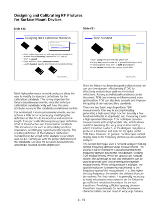 Most high-performance network analyzers allow the
user to modify the standard definitions for the
calibration standards. This is very important for
fixture-based measurements, since the in-fixture
calibration standards rarely will have the same
attributes as any of the standard coaxial-based cal kits.
For normalized transmission measurements, we can
achieve a little better accuracy by modifying the
definition of the thru to include loss and electrical
length. Two-port calibration requires proper definition
of all of the reflection and transmission standards.
This includes terms such as offset delay and loss,
impedance, and fringing capacitance (for opens). The
resulting definition of the in-fixture calibration
standards can be stored in the analyzer as a custom
user-cal kit. Coming up with the proper definitions of
the standards is crucial for accurate measurements,
and will be covered in more depth later.
Slide #31
Once the fixture has been designed and fabricated, we
can use time-domain reflectometry (TDR) to
effectively evaluate how well we minimized
reflections. As long as individual transitions can be
discerned, TDR can show us which ones need more
optimization. TDR can also help evaluate and improve
the quality of our load and thru standards.
There are two basic ways to perform TDR
measurements. One way is accomplished by
generating a high-speed step function (usually a few
hundred millivolts in amplitude) and measuring it with
a high-speed oscilloscope. This technique provides
measurements with a high update rate, which allows
real-time tweaking. It is very easy to determining
which transition is which, as the designer can place a
probe on a transition and look for the spike on the
TDR trace. However, in general, oscilloscopes cannot
display data in the frequency domain as can a network
analyzer.
The second technique uses a network analyzer making
normal frequency-domain swept measurements. The
inverse-Fourier transform is used to transform the
frequency-domain data to the time domain, yielding
TDR measurements. While the update rate is much
slower, the advantage is that one instrument can be
used to provide both time and frequency-domain
measurements. When using a network analyzer, the
spatial resolution is inversely proportional to the
frequency span of the measurement - i.e., the higher
the stop frequency, the smaller the distance that can
be resolved. For this reason, it is generally necessary
to make microwave measurements on the fixture to
get sufficient resolution to analyze the various
transitions. Providing sufficient spacing between
Designing and Calibrating RF Fixtures
for Surface-Mount Devices
1996 Device Test Seminar: Effective
Test Methods for Today's RF Devices
Short Standard
Ideal: unity reflection with 180 phase shift
Simply short signal conductor to ground (metal slug or bar)
If using coplanar lines, short to both ground planes
Avoid excess inductance by keeping length short
o
1996 Device Test Seminar: Effective
Test Methods for Today's RF Devices
Designing SOLT Calibration Standards
Fixture Basics
Fixture Design
Calibration Techniques
Designing SOLT Cal Standards
Performance Verification
Good fixture important but still may need cal standards to
achieve desired accuracy (depends on DUT specs.)
Short is easiest
Open and Thru require characterization
Load is hardest (quality determines corrected directivity)
SHORT
OPEN
THRULOAD
Slide #30
transitions may eliminate the need for microwave
characterization, but can result in very large fixtures.
4 - 19
 