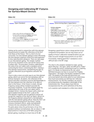 Gating can be used in conjunction with time-domain
measurements to isolate the reflections of the DUT
from those of the fixture. This is a form of error
correction. For time-domain gating to work effectively,
the time domain responses need to be well-separated
in time (and therefore distance). There are two ways
to use time-domain gating. The simpler method
corrects for mismatch errors, but not for fixture loss
or phase shift. The procedure involves calibrating at
the ends of the test cables with a standard cal kit,
connecting the fixture containing the DUT, making a
time-domain measurement, and defining the gate to
exclude reflections occurring before and after the
DUT.
There is also a more accurate way to use time-domain
gating, which can correct for loss and phase shift as
well as mismatch. As before, the reflection of the
launch and other transitions must be distinguishable in
the time domain from the reflection of an open or
short in the fixture. If the fixture is small, a broad
frequency sweep will be needed to provide the
necessary resolution. To use this method, begin by
calibrating at the ends of the test cables with a
standard cal kit. Connect the fixture with a short (or
open) loaded instead of the DUT. Look at the
time-domain response and use gating to remove all
except the response of the short (or open). Return to
the frequency domain and perform a normalization
with the time-domain gating still on. Now the DUT can
be inserted and measured in the fixture. Gating
removes mismatch effects, while normalization
removes the loss and phase shift of the fixture.
The short is the simplest standard to make, giving
ideal reflection. The open, while not difficult to "make"
(it is usually the fixture containing no part or a dummy
part), it is harder to characterize for our cal kit
definition because we have to account for fringing
capacitance. The load is the hardest standard to make
well. The quality of the load will determine our
corrected system directivity which in turn determines
how much uncertainty we will have for reflection
measurements. For the thru standard, we need to
accurately know the impedance and length of the
transmission line. These values must then be
incorporated into the cal-kit definition of the thru.
Let's examine each standard in a little more detail.
Designing and Calibrating RF Fixtures
for Surface-Mount Devices
1996 Device Test Seminar: Effective
Test Methods for Today's RF Devices
Determining Open Capacitance
Perform calibration
at ends of cables
Insert short in fixture and add
port extension until flat 180 phase
Insert open, read capacitance
from admittance Smith chart
Enter capacitance coefficient(s)
in cal-kit definition of open
o
Watch out for "negative" capacitance (due to inductive short)
adjust with negative offset-delay in open <or>
positive offset-delay in short
CH1 S22 1 U FS
START .050 000 000 GHz STOP 6.000 000 000 GHz
Cor
Del
PRm
1
1: 228.23 uS 1.2453 mS 209.29 fF 947.000 MHz
1996 Device Test Seminar: Effective
Test Methods for Today's RF Devices
Open Standard
Ideal: unity reflection with no phase shift
Actual model accounts for fringing capacitance
(a concern around 300 MHz and above)
Open can be empty fixture
If compliant contacts, depress with "dummy" part
Include pads to account for pads on PCB
Slide #32 Slide #33
standard (without normalization). We see about a 7 dB
improvement in return loss at 947 MHz using time-
domain gating, resulting in a return loss of 45 dB.
The plots above show the performance of our thru
4 - 20
Designing a good fixture solves a large portion of our
component-test problem, but we may need a set of
quality in-fixture calibration standards before we can
make accurate enough measurements on our DUT.
Fortunately, making good SOLT standards is not a
difficult task in the RF range.
 
