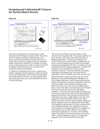 Slide #34
The electrical definition of an ideal short is unity
reflection with 180 degrees of phase shift. This means
all of the incident energy is reflected back to the
source, perfectly out of phase with the reference. A
simple short-circuit from signal conductor to ground
makes a good short standard. For example, the short
can be a metal slug or bar, similar in shape to the DUT.
If coplanar transmission lines are used, the short
should go to both ground planes.
To reduce the inductance of the short, avoid excess
length. A good RF ground should be nearby the signal
trace to accomplish this. If the short is not exactly at
the contact plane of the DUT, an offset length can be
entered as part of the user-cal kit definition (in terms
of electrical delay).
Slide #35
The electrical definition of an ideal open is unity
reflection with no phase shift. The actual model for the
open, however, does have some phase shift due to
fringing capacitance. The open can simply be the
fixture with no part in place. When compliant pins are
used, it is best to depress the pin with a non-metallic
"dummy" part shaped like the DUT, to avoid excess pin
length affecting the fringing capacitance. The part can
be made out of a small piece of PCB, ceramic
substrate, or plastic. It may be desirable to include a
small pad on the dummy part to account for the
capacitance of the PCB pads used in the actual circuit.
Determining the fringing capacitance for our cal-kit
definition is only worth doing above 300 MHz or so.
The fringing capacitance can be measured directly as
follows: first perform a one-port calibration at the end
of the test cable using the closest connector type
before the fixture (e.g., APC 3.5 for an SMA fixture).
Next, connect the fixture and insert the short standard.
Set the port extension to get a flat 180o
phase
response. To fine-tune the value of port extension, set
the reference value of the trace to 180o
and expand the
degrees-per-division scale. Mismatch and directivity
reflections may cause a slight ripple so use your best
judgment for determining the flattest trace. Now,
remove the short, insert the open standard, change the
marker display format to an admittance Smith chart.
This displays G+jB instead of the more common R+jX
of an impedance Smith chart. Admittance must be
used because the fringing capacitance is modeled as a
shunt element, not a series element. The fringing
capacitance (typically .03 - 0.25 pF) can be directly
read at the frequency of interest using a trace marker.
At RF, a single capacitance value (Co) is generally
adequate for the cal-kit definition of the open.
4 - 21
Designing and Calibrating RF Fixtures
for Surface-Mount Devices
1996 Device Test Seminar: Effective
Test Methods for Today's RF Devices
Adjusting Load with Time-Domain Gating
Use time-domain gating to see load
reflections independent from fixture
Do compensate for mismatch at or after contact plane
Do not compensate for fixture mismatch
CH1 S11&M log MAG 5 dB/ REF 0 dB
START .050 GHz STOP 6.000 GHz
Gate
C
PRm
1
1: -38.805 dB 947 MHz
CH1S11 Re 100 mU/ REF 0 U
Cor
PRm
1
2
2: 159.74 mU 749 ps
1: -61.951 mU 707 ps
START .5 ns STOP 1.5 ns
Fixture mismatch
(don't compensate)
Load mismatch
(do compensate)
1996 Device Test Seminar: Effective
Test Methods for Today's RF Devices
Load Standard
Ideal: zero reflection at all frequencies
Can only approximate at best
Needs to match impedance of line connecting to DUT
Two 100-ohm resistors in parallel better than a single 50
CH1 S11 5 dB/
STOP 6 000.000 000 MHz
Cor
PRm
CH2 MEM log MAG REF 0 dB5 dB/
Cor
PRm
1
1
2
1: -41.908 dB 1 GHz
One 50-ohm SMT resistor
START .300 000 MHz
2
1
2
2: -32.541 dB 3 GHz
Two 100-ohm SMT resistors
1: -24.229 dB 1 GHz
REF 0 dB
2: -14.792 dB 3 GHz
 