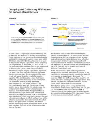 Slide #36
In some cases, a single capacitance number may not
be adequate, as capacitance can vary with frequency.
This is particularly true for measurements that extend
well into the microwave frequency range. Most cal-kit
definitions allow a third-order polynomial to be used
to describe the fringing capacitance versus frequency.
The polynomial is of the form C0 + C1f + C2f 2
+ C3f 3
.
The user must fit the measured data to this polynomial
to determine the correct capacitive coefficients.
When measuring the fringing capacitance, a problem
can arise if the short standard is electrically longer
than the open standard. The impedance of the open
circuit will appear to be the result of a negative
capacitor. This is indicated by a trace that rotates
backwards (counter-clockwise) on the Smith chart.
The problem is a result of using the longer
short-standard as a 1800
phase reference. The
electrically-shorter open will then appear to have
positive phase. A remedy for this is to decrease the
port extension until the phase is monotonically
negative. Then the model for the open can have a
normal (positive) capacitance value. The value of
negative offset-delay that needs to be included in the
open-standard definition is simply the amount the port
extension was reduced. In effect, we have now set the
reference plane at the short. Alternatively, the offset
delay of the open can be set to zero, and a small
positive offset delay can be added to the model of the
short standard. This will set the effective reference
plane at the open.
Slide #37
An ideal load reflects none of the incident signal,
thereby providing a perfect termination over a broad
frequency range. We can only approximate an ideal
load with a real termination because some reflection
always occurs at some frequency, especially with
noncoaxial standards. The load standard should match
the impedance of the signal line at the contact plane of
the DUT. Typically this is 50 ohms, but could be
different if matching is used.
At RF, we can build a good load using standard
surface-mount resistors. Sometimes it is better to use
two 100 ohm resistors in parallel instead of a single 50
ohm resistor, as parasitics are decreased. For
example, "0805" size SMT resistors have about 1.2 nH
series inductance and 0.2 pF parallel capacitance. Two
parallel 100-ohm 0805 resistors have about a 20 dB
better match than a single 50 ohm resistor.
Time-domain gating can be a very useful tool to
evaluate how well our load is performing. We can gate
out the response of the fixture and just look at
reflections due to the load standard, provided we can
get enough spatial resolution (this may require the use
of a microwave vector network analyzer).
4 - 22
Designing and Calibrating RF Fixtures
for Surface-Mount Devices
1996 Device Test Seminar: Effective
Test Methods for Today's RF Devices
Thru Length
Offset loss (G-ohm/sec) = Zo * thru loss (dB@ 1 GHz)
thru length (sec) * 10 log (e)
SHORT
Mathematically extend reference plane
to get flat 180 phase (subtract any
offset delay of short definition)
Two-port calibration
o
THRU
Adjust electrical delay until flat phase
(value is electrical length of thru)
Apportion loss appropriately
between fixture and thru
Reflection measurement:
Transmission measurement:
1996 Device Test Seminar: Effective
Test Methods for Today's RF Devices
Thru Standard
Thru usually simple transmission line between contact pads
Desire constant impedance and minimal mismatch at ends
Use time-domain to measure impedance and tweak mismatch
Length must be measured and entered in cal-kit definition
 