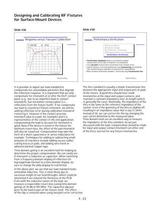 Slide #38
It is possible to adjust our load standard to
compensate for unavoidable parasitics that degrade
the reflection response. It is important that we only
compensate for mismatch at or after the DUT contact
plane (e.g., due to an imperfect load or contact
mismatch), but not before contact plane (i.e.,
reflections from the fixture itself). If we compensate
our load to counteract fixture mismatch, we will be
adding reflection error during calibration instead of
removing it. However if the contact area has
mismatch (due to a pad, for example) and it is
representative of the contact in the end application,
compensating the load to account for mismatch is
good. Now if the device is tuned in the fixture for
optimum return loss, the effect of the pad mismatch
will also be tuned out. Compensation may take the
form of a shunt capacitance or series inductance for
example. Techniques for adding or subtracting small
amounts of reactance include adding excess solder,
cutting traces or pads, and adding wire mesh or
adhesive-backed copper tape.
Time-domain gating is an excellent tool for helping to
determine the proper compensation. We can easily see
if mismatch is inductive or capacitive. When switching
from a frequency-domain display of reflection (in
log-magnitude format) to a time-domain display, be
sure to change the data display to real format.
In the above plot, we see that our load standard looks
somewhat inductive. This is most likely due to
excessive length of our feed-throughs, which could be
shortened if we reduced the thickness of the PCB.
Even with the inductive nature of the load, we
measure a respectable return loss (using time-domain
gating) of 39 dB at 947 MHz. The capacitive dip just
prior to the load is part of the fixture itself. The effect
Designing and Calibrating RF Fixtures
for Surface-Mount Devices
1996 Device Test Seminar: Effective
Test Methods for Today's RF Devices
Performance Verification
Fixture Basics
Fixture Design
Calibration Techniques
Designing SOLT Cal Standards
Performance Verification
Verification standards allow us to estimate residual
measurement errors (due to imperfect cal standards)
Can calculate measurement uncertainty from residual errors
Cannot measure corrected performance by remeasuring cal standards
(this would only give indication of measurement repeatability)
Most versatile verification standard: electrically-long transmission line
1996 Device Test Seminar: Effective
Test Methods for Today's RF Devices
Response versus Two-port Calibration
CH1 S21&M log MAG 1 dB/ REF 0 dB
Cor
Del
PRm
CH2 S11&M log MAG REF 0 dB5 dB/
START .922 000 000 GHz STOP .972 000 000 GHz
Cor
Del
PRm
4 - 23
of this dip is removed when using two-port error correction.
Slide #38
The thru standard is usually a simple transmission line
between the appropriate input and output pins or pads
of the fixture. A good thru should have small
mismatches at the input and output contacts, and
maintain a constant impedance over its length (which
is generally the case). Nominally, the impedance of the
thru is the same as the reference impedance of the
system. Even if the geometry of the thru is slightly off,
resulting in an impedance value that is say 51 ohms
instead of 50, we can correct for this by changing the
user-cal kit definition to the measured value.
Time-domain tools are an excellent way to measure
the impedance of the thru standard. As we just
discussed with the load, compensation should be made
for input and output contact mismatch (at either end
of the thru), but not for any fixture mismatches.
 