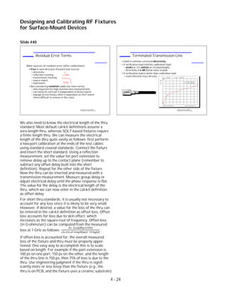 Slide #40
We also need to know the electrical length of the thru
standard. Most default cal-kit definitions assume a
zero-length thru, whereas SOLT-based fixtures require
a finite length thru. We can measure the electrical
length of the thru quite easily as follows: first perform
a two-port calibration at the ends of the test cables
using standard coaxial standards. Connect the fixture
and insert the short standard. Using a reflection
measurement, set the value for port extension to
remove delay up to the contact plane (remember to
subtract any offset delay built into the short
definition). Repeat for the other side of the fixture.
Now the thru can be inserted and measured with a
transmission measurement. Measure group delay or
adjust electrical delay until the phase response is flat.
The value for the delay is the electrical length of the
thru, which we can now enter in the cal-kit definition
as offset delay.
For short thru-standards, it is usually not necessary to
account for any loss since it is likely to be very small.
However, if desired, a value for the loss of the thru can
be entered in the cal-kit definition as offset loss. Offset
loss accounts for loss due to skin effect, which
increases as the square-root of frequency. Offset loss
(in G-ohms/sec) can be computed from the measured
loss at 1 GHz as follows:
Zo∗loss(dB@1GHz)
electrical−length(sec)∗10 log(e)
If offset-loss is accounted for, the overall measured
loss of the fixture and thru must be properly appor-
tioned. One easy way to accomplish this is to scale
based on length. For example if the port extension is
100 ps on one port, 150 ps on the other, and the length
of the thru line is 750 ps, then 75% of loss is due to the
thru. Use engineering judgment if the thru is signif-
icantly more or less lossy than the fixture (e.g., the
Designing and Calibrating RF Fixtures
for Surface-Mount Devices
1996 Device Test Seminar: Effective
Test Methods for Today's RF Devices
Terminated Transmission Line
Used to estimate corrected directivity
If verification load matches calibration load:
peaks at 1/2, valleys at 1/4 wavelengths
directivity is 6 dB below value of peak
If verification load is better than calibration load:
read reflection trace directly
LOAD
S11 log MAG 5 dB/ REF 0 dB
START .050 000 000 GHz STOP 6.000 000 000 GHz
Cor
Del
PRm
1
2
2: -13.713 dB 6.000 GHz
1: -31.161 dB 0.947 GHz
1996 Device Test Seminar: Effective
Test Methods for Today's RF Devices
Residual Error Terms
Main sources of residual error (after calibration):
Five in each direction (forward and reverse)
directivity
reflection tracking
transmission tracking
source match
load match
Not considering isolation (adds two more terms)
only important for high insertion-loss measurements
can easily be cal'd out if independent of device match
leakage across fixture often is dependent on DUT match
(more difficult to remove in this case)
thru is on PCB, and the fixture uses a ceramic substrate).
4 - 24
 