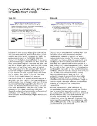 Slide #41
Now that we have covered the design of both fixtures
and calibration standards, let's see how good a job we
did with our fixture design. The above plot shows the
passband performance of the 947 MHz GSM filter
measured in the Agilent-designed fixture. In one case, a
full in-fixture two-port calibration was done, and in the
other, an in-fixture response calibration was done. The
two sets of data are quite close, indicating that the raw
performance of our fixture is very good, at least at
these frequencies. Since this particular DUT does not
have a very stringent return-loss specification, our
fixture mismatch is small in comparison. If the return
loss of the DUT were better, a response calibration
may not yield enough measurement accuracy.
For this particular DUT, we have achieved our goal of
designing a test fixture with good enough performance
to eliminate the need for two-port calibration. A simple
response calibration gives good results. However, had
we not had the calibration standards to do a two-port
calibration, we would not have been able to make this
comparison. It is a good idea to have calibration
standards available to characterize the performance of
our fixture, even if they are not used for
error-corrected measurements during the manufacture
of our DUT.
Slide #42
Once our fixture and calibration standards have been
fabricated and we have performed a two-port
calibration, we may wish to confirm that we are
making good measurements. This process is called
verification, and involves further measurements on a
set of passive devices called verification standards.
Measuring these verification standards will give us a
good indication of residual measurement errors, which
are the result of slight imperfections in the calibration
standards (it is impossible to make perfect calibration
standards). Once we know the residual error terms, we
can calculate measurement uncertainty for any
particular measurement of an actual DUT. The
verification standards are specifically designed to
highlight the various effects of residual errors. We
cannot measure our corrected performance simply by
remeasuring the calibration standards, as this would
only give an indication of our measurement
repeatability.
The most versatile verification standard is an
electrically-long length of transmission line. The line
must be long so that systematic error terms become
out-of-phase with respect to the error terms measured
during calibration. OSL calibration standards are
placed at the end of the line to highlight various
residual error terms. Our approach to building long
transmission lines was to use semi-rigid coaxial cable
with an SMA connector on the end to allow different
coaxial standards to be connected.
4 - 25
Designing and Calibrating RF Fixtures
for Surface-Mount Devices
1996 Device Test Seminar: Effective
Test Methods for Today's RF Devices
Reflection Tracking - 100 ohm Resistor
Measuring known reflection also indicates reflection tracking
Effect of source mismatch reduced
by reflection of mismatch standard
Example: 100 ohm resistor (9.5 dB RL)
reduces effect of source match by 9.5 dB
100
log MAG .5 dB/CH1 S22 REF -9.54 dB
START .030 000 MHz STOP 6 000.000 000 MHz
Cor
Hld
PRm
1
1: -9.94 dB 6.00 GHz
1996 Device Test Seminar: Effective
Test Methods for Today's RF Devices
Short / Open On Transmission Line
SHORT
OPEN
Ripple combination of directivity, source match, reflection tracking
Assume source match is dominant contributor
Measure open, store in memory, then measure short
Source match related to peak-peak ripple as follows:
Residual source match (dB) = 20 log (1 - 10 / 1 + 10 )
Open/short average indicates reflection tracking
(p-p)/20 (p-p)/20
CH1 S11&M log MAG 1 dB/ REF 0 dB
START .050 000 000 GHz STOP 6.000 000 000 GHz
Cor
Del
PRm
1
2
1: Ref2: -.797 dB -749.439 MHz
 