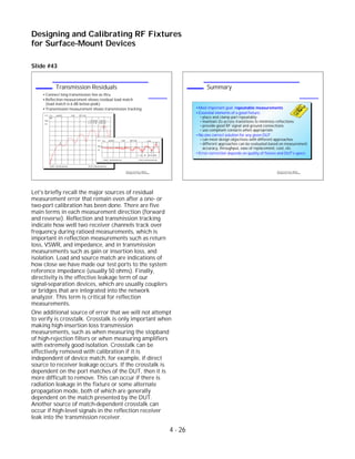 Slide #43
Let's briefly recall the major sources of residual
measurement error that remain even after a one- or
two-port calibration has been done. There are five
main terms in each measurement direction (forward
and reverse). Reflection and transmission tracking
indicate how well two receiver channels track over
frequency during ratioed measurements, which is
important in reflection measurements such as return
loss, VSWR, and impedance, and in transmission
measurements such as gain or insertion loss, and
isolation. Load and source match are indications of
how close we have made our test ports to the system
reference impedance (usually 50 ohms). Finally,
directivity is the effective leakage term of our
signal-separation devices, which are usually couplers
or bridges that are integrated into the network
analyzer. This term is critical for reflection
measurements.
One additional source of error that we will not attempt
to verify is crosstalk. Crosstalk is only important when
making high-insertion loss transmission
measurements, such as when measuring the stopband
of high-rejection filters or when measuring amplifiers
with extremely good isolation. Crosstalk can be
effectively removed with calibration if it is
independent of device match, for example, if direct
source to receiver leakage occurs. If the crosstalk is
dependent on the port matches of the DUT, then it is
more difficult to remove. This can occur if there is
radiation leakage in the fixture or some alternate
propagation mode, both of which are generally
dependent on the match presented by the DUT.
Another source of match-dependent crosstalk can
occur if high-level signals in the reflection receiver
leak into the transmission receiver.
4 - 26
Designing and Calibrating RF Fixtures
for Surface-Mount Devices
1996 Device Test Seminar: Effective
Test Methods for Today's RF Devices
Summary
Most important goal: repeatable measurements
Essential elements of a good fixture:
place and clamp part repeatably
maintain Zo across transitions to minimize reflections
provide good RF signal and ground connections
use compliant contacts when appropriate
No one correct solution for any given DUT
can meet design objectives with different approaches
different approaches can be evaluated based on measurement
accuracy, throughput, ease of replacement, cost, etc.
Error-correction depends on quality of fixture and DUT's specs
1996 Device Test Seminar: Effective
Test Methods for Today's RF Devices
Transmission Residuals
Connect long transmission line as thru
Reflection measurement shows residual load match
(load match is 6 dB below peak)
Transmission measurement shows transmission tracking
CH1 S11 log MAG 5 dB/ REF 0 dB
START .050 000 000 GHz STOP 6.000 000 000 GHz
Cor
PRm
1
2
1: -29.108 dB 1.108 GHz
2: -9.715 dB 5.340 GHz
CH1 S 21 log MAG .2 dB/ REF 0 dB
Cor
PRm
1
2
1: Ref
2: -.202 dB -454.914 MHz
START .050 000 000 GHz STOP 6.000 000 000 GHz
 
