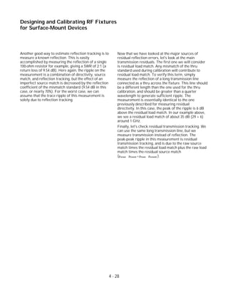Another good way to estimate reflection tracking is to
measure a known reflection. This is easily
accomplished by measuring the reflection of a single
100-ohm resistor for example, giving a SWR of 2:1 (a
return loss of 9.54 dB). Here again, the ripple on the
measurement is a combination of directivity, source
match, and reflection tracking, but the effect of an
imperfect source match is decreased by the reflection
coefficient of the mismatch standard (9.54 dB in this
case, or nearly 70%). For the worst case, we can
assume that the trace ripple of this measurement is
solely due to reflection tracking.
Now that we have looked at the major sources of
residual reflection errors, let's look at the main
transmission residuals. The first one we will consider
is residual load match. Any mismatch of the thru
standard used during calibration will contribute to
residual load match. To verify this term, simply
measure the reflection of a long transmission line
connected as a thru across the fixture. This line should
be a different length than the one used for the thru
calibration, and should be greater than a quarter
wavelength to generate sufficient ripple. The
measurement is essentially identical to the one
previously described for measuring residual
directivity. In this case, the peak of the ripple is 6 dB
above the residual load match. In our example above,
we see a residual load match of about 35 dB (29 + 6)
around 1 GHz.
Finally, let's check residual transmission tracking. We
can use the same long transmission line, but we
measure transmission instead of reflection. The
peak-peak ripple in this measurement is residual
transmission tracking, and is due to the raw source
match times the residual load match plus the raw load
match times the residual source match
( ).ρs(raw) ∗ ρl(resid) + ρl(raw) ∗ ρs(resid)
4 - 28
Designing and Calibrating RF Fixtures
for Surface-Mount Devices
 