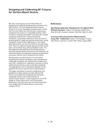 We have covered quite a bit of information on
designing and calibrating high-quality test fixtures for
SMT devices. The most important goal of fixture
design is to ensure repeatable measurements. To this
end, we must make sure that the part is placed and
clamped in the fixture in a repeatable manner. Next,
we have to maintain the proper Zo between the coaxial
connectors and the DUT, across any and all
transitions, to minimize reflections. And, we have to
provide good RF signal and ground connections, using
compliant contacts when appropriate. Even within
these parameters, we have seen that for any particular
DUT, there are different design approaches that can be
taken, all of which may yield acceptable results. The
best approach will depend on the mechanical and
electrical specifications of the part to be measured, the
overall test goals (including the required measurement
accuracy), and the cost to implement the fixture.
We discussed several forms of error-correction
including time-domain techniques and using physical
calibration standards. We showed how to make your
own SOLT standards for calibration, and how to verify
calibrated performance with verification standards.
The appropriate level of calibration depends on the
quality of the fixture and the DUT's specifications.
This paper attempted to provide enough tools and
guidelines to allow anyone to make effective RF
fixtures and calibration standards that will yield
repeatable and accurate measurements of
surface-mount devices. If your expertise is not in RF
design or fixture fabrication, Inter-Continental
Microwave may help solve your test-fixturing needs,
from simple surface-mount devices, up to more
complex RFICs.
4 - 29
Designing and Calibrating RF Fixtures
for Surface-Mount Devices
References
Specifying Calibration Standards for the Agilent 8510
Network Analyzer, Agilent Technologies Application
Note 8510-5B, Literature number 5956-4352, April 23, 2004
In-Fixture Microstrip Device Measurements
Using TRL* Calibration, Agilent Technologies Product
Note 8720-2, Literature number 5091-1943E, August 2000
 