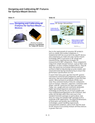 Slide #1 Slide #2
Due to the rapid growth of consumer RF products
such as cellular and cordless telephones, a
fundamental shift has occurred in the way RF devices
and components are made and used. Surface-mount
technology (SMT) is pervasive in RF design and
manufacturing, requiring new strategies for
measurement of SMT components. These components
range from simple two-port devices, such as filters and
amplifiers, to more complex multiport RFICs. They all
share the need to be accurately characterized and
verified in R&D to help develop accurate models, and
tuned and tested during manufacturing to ensure that
performance specifications are met.
It wasn't that many years ago that most RF systems
consisted of connectorized components, both passive
and active, that were bolted together to form the final
system. When printed-circuit boards (PCBs) were
used, they consisted mostly of discrete components
such as resistors, inductors, capacitors, transistors and
diodes, with RF connectors for input and output.
Today, size, weight and cost constraints along with
higher operating frequencies and advances in
technology are driving the use of much smaller and
more integrated packaged parts at the PCB level. And
unlike the old days when there were just a few
standard transistor packages to worry about, now
there are many non-standard SMT packages to fit a
multitude of RF applications. The physical dimensions
of these parts vary greatly, due to differing
technologies, power handling requirements,
environmental conditions, and so forth. But the need
for RF fixtures to accurately measure all these devices
is greater than ever.
4 - 3
Designing and Calibrating RF Fixtures
for Surface-Mount Devices
Designing and Calibrating RF
Fixtures for Surface-Mount
Devices
1996 Device Test Seminar
Effective Test Methods
for Today's RF Devices 1996 Device Test Seminar:
Test Methods for Today's RF Devices
RF Design: Old and New
Traditionally, RF
systems used many
connectorized parts
Modern designs are highly
integrated and use SMT
parts with a large variety
of package styles and sizes
 