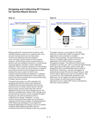 Slide #3
Making quality RF measurements on devices with
standard coaxial connectors is relatively easy. Very
accurate measurements can be made using
commercial calibration kits and standard
error-correction routines found in most network
analyzers. Performing accurate measurements on
devices with non-standard connectors is a little harder,
requiring adapters and often custom calibration
standards. Devices without connectors are the hardest
to measure, since some sort of test fixture is required
to provide an electrical and mechanical connection
between the device under test (DUT) and
coaxial-connector-based test equipment. In addition,
in-fixture calibration standards are often required to
achieve the level of measurement accuracy that many
of today's devices demand.
The goal of this paper is to offer guidelines for
designing effective RF fixtures and calibration
standards that will yield repeatable and accurate
measurements of surface-mount devices. We will
discuss many concerns and issues that must be
addressed as part of the fixture-design process. We
will focus on applications below 3 GHz, though much
of what will be covered is can be extended to higher
frequencies. We will not attempt to offer a
comprehensive design "cookbook", as most
surface-mount parts have unique sets of attributes
requiring custom fixture designs. A solid background
in RF theory and techniques is very helpful for
designing high-quality test fixtures. Access to modern
computer-aided engineering (CAE) tools for
mechanical and electrical design is also very valuable.
Slide #4
This paper features a case study of a 947 MHz
dielectric-resonant filter (DRF) intended for GSM
applications, and contained in a leadless
surface-mount package. This particular part was
chosen as a typical representative of current
applications, and will be used as an example
throughout the paper. Two different fixtures were
designed to test this part. One is an internal Agilent design
done expressly for this paper, and the other was
designed by Inter-Continental Microwave (ICM) of
Santa Clara, California, a commercial supplier of
standard and custom RF and microwave fixtures. Both
fixtures had to address the same set of problems, and
as we will see, they exhibit both similarities and
differences. As we explore the different aspects of
fixture design, we will show how the design
approaches of our sample DRF fixtures attempted to
solve the various problems.
4 - 4
Designing and Calibrating RF Fixtures
for Surface-Mount Devices
1996 Device Test Seminar: Effective
Test Methods for Today's RF Devices
950 MHz GSM Dielectric-Resonant Filter
947C
D
-67A
Center Freq. 947.5 MHz
Bandwidth 25 MHz
Insertion Loss 2.6 dB
Ripple 1 dB
VSWR (RL) 2:1 (9.5 dB)
Stopband 12 dB
(+/- 32.5 MHz)
Ground
RF RF
Ground
Ground1996 Device Test Seminar: Effective
Test Methods for Today's RF Devices
What You Will Learn
Design guidelines
fixtures
calibration standards
verification standards
Goal:
test leaded and leadless RF SMT devices
make accurate and repeatable measurements
Focus on RF (< 3 GHz)
Not a "cookbook"
Helpful:
Solid background in RF theory and techniques
CAE tools for mechanical and electrical design
 