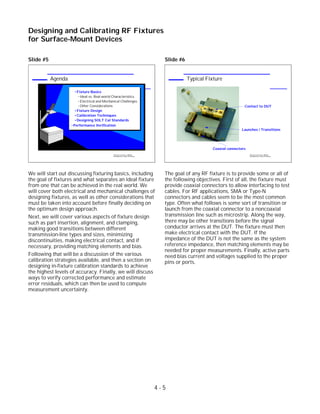 Slide #5
We will start out discussing fixturing basics, including
the goal of fixtures and what separates an ideal fixture
from one that can be achieved in the real world. We
will cover both electrical and mechanical challenges of
designing fixtures, as well as other considerations that
must be taken into account before finally deciding on
the optimum design approach.
Next, we will cover various aspects of fixture design
such as part insertion, alignment, and clamping,
making good transitions between different
transmission-line types and sizes, minimizing
discontinuities, making electrical contact, and if
necessary, providing matching elements and bias.
Following that will be a discussion of the various
calibration strategies available, and then a section on
designing in-fixture calibration standards to achieve
the highest levels of accuracy. Finally, we will discuss
ways to verify corrected performance and estimate
error residuals, which can then be used to compute
measurement uncertainty.
Slide #6
The goal of any RF fixture is to provide some or all of
the following objectives. First of all, the fixture must
provide coaxial connectors to allow interfacing to test
cables. For RF applications, SMA or Type-N
connectors and cables seem to be the most common
type. Often what follows is some sort of transition or
launch from the coaxial connector to a noncoaxial
transmission line such as microstrip. Along the way,
there may be other transitions before the signal
conductor arrives at the DUT. The fixture must then
make electrical contact with the DUT. If the
impedance of the DUT is not the same as the system
reference impedance, then matching elements may be
needed for proper measurements. Finally, active parts
need bias current and voltages supplied to the proper
pins or ports.
4 - 5
Designing and Calibrating RF Fixtures
for Surface-Mount Devices
1996 Device Test Seminar: Effective
Test Methods for Today's RF Devices
Typical Fixture
Coaxial connectors
Launches / Transitions
Contact to DUT
1996 Device Test Seminar: Effective
Test Methods for Today's RF Devices
Agenda
Fixture Basics
Ideal vs. Real-world Characteristics
Electrical and Mechanical Challenges
Other Considerations
Fixture Design
Calibration Techniques
Designing SOLT Cal Standards
Performance Verification
 