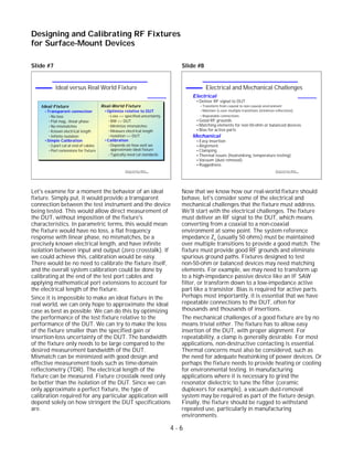 Slide #7
Let's examine for a moment the behavior of an ideal
fixture. Simply put, it would provide a transparent
connection between the test instrument and the device
being tested. This would allow direct measurement of
the DUT, without imposition of the fixture's
characteristics. In parametric terms, this would mean
the fixture would have no loss, a flat frequency
response with linear phase, no mismatches, be a
precisely known electrical length, and have infinite
isolation between input and output (zero crosstalk). If
we could achieve this, calibration would be easy.
There would be no need to calibrate the fixture itself,
and the overall system calibration could be done by
calibrating at the end of the test port cables and
applying mathematical port extensions to account for
the electrical length of the fixture.
Since it is impossible to make an ideal fixture in the
real world, we can only hope to approximate the ideal
case as best as possible. We can do this by optimizing
the performance of the test fixture relative to the
performance of the DUT. We can try to make the loss
of the fixture smaller than the specified gain or
insertion-loss uncertainty of the DUT. The bandwidth
of the fixture only needs to be large compared to the
desired measurement bandwidth of the DUT.
Mismatch can be minimized with good design and
effective measurement tools such as time-domain
reflectometry (TDR). The electrical length of the
fixture can be measured. Fixture crosstalk need only
be better than the isolation of the DUT. Since we can
only approximate a perfect fixture, the type of
calibration required for any particular application will
depend solely on how stringent the DUT specifications
are.
Slide #8
Now that we know how our real-world fixture should
behave, let's consider some of the electrical and
mechanical challenges that the fixture must address.
We'll start with the electrical challenges. The fixture
must deliver an RF signal to the DUT, which means
converting from a coaxial to a non-coaxial
environment at some point. The system reference
impedance Zo (usually 50 ohms) must be maintained
over multiple transitions to provide a good match. The
fixture must provide good RF grounds and eliminate
spurious ground paths. Fixtures designed to test
non-50-ohm or balanced devices may need matching
elements. For example, we may need to transform up
to a high-impedance passive device like an IF SAW
filter, or transform down to a low-impedance active
part like a transistor. Bias is required for active parts.
Perhaps most importantly, it is essential that we have
repeatable connections to the DUT, often for
thousands and thousands of insertions.
The mechanical challenges of a good fixture are by no
means trivial either. The fixture has to allow easy
insertion of the DUT, with proper alignment. For
repeatability, a clamp is generally desirable. For most
applications, non-destructive contacting is essential.
Thermal concerns must also be considered, such as
the need for adequate heatsinking of power devices. Or
perhaps the fixture needs to provide heating or cooling
for environmental testing. In manufacturing
applications where it is necessary to grind the
resonator dielectric to tune the filter (ceramic
duplexers for example), a vacuum dust-removal
system may be required as part of the fixture design.
Finally, the fixture should be rugged to withstand
repeated use, particularly in manufacturing
environments.
4 - 6
Designing and Calibrating RF Fixtures
for Surface-Mount Devices
1996 Device Test Seminar: Effective
Test Methods for Today's RF Devices
Electrical and Mechanical Challenges
Electrical
Deliver RF signal to DUT
Transform from coaxial to non-coaxial environment
Maintain Zo over multiple transitions (minimize reflections)
Repeatable connections
Good RF grounds
Matching elements for non-50-ohm or balanced devices
Bias for active parts
Mechanical
Easy insertion
Alignment
Clamping
Thermal issues (heatsinking, temperature testing)
Vacuum (dust removal)
Ruggedness
1996 Device Test Seminar: Effective
Test Methods for Today's RF Devices
Ideal versus Real World Fixture
Real-World Fixture
Optimize relative to DUT
Loss << specified uncertainty
BW >> DUT
Minimize mismatches
Measure electrical length
Isolation >> DUT
Calibration
Depends on how well we
approximate ideal fixture
Typically need cal standards
Ideal Fixture
Transparent connection
No loss
Flat mag., linear phase
No mismatches
Known electrical length
Infinite isolation
Simple Calibration
2-port cal at end of cables
Port extensions for fixture
 