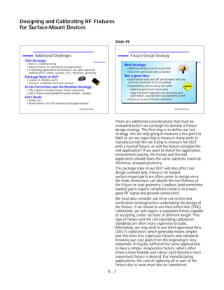 Slide #9
There are additional considerations that must be
evaluated before we can begin to develop a fixture
design strategy. The first step is to define our test
strategy. Are we only going to measure a few parts in
R&D or are we expecting to measure many parts in
manufacturing? Are we trying to measure the DUT
with a neutral fixture, or will the fixture simulate the
end application? If we want to match the application
environment exactly, the fixture and the end
application should share the same substrate material,
thickness, and pad geometry.
The package style of our DUT will also affect our
design considerably. Fixtures for leaded
surface-mount parts are often easier to design since
the leads themselves can absorb the non-flatness of
the fixture or lead geometry. Leadless (and sometimes
leaded) parts require compliant contacts to ensure
good RF signal and ground connections.
We must also consider our error-correction and
verification strategy before undertaking the design of
the fixture. If we intend to use thru-reflect-line (TRL)
calibration, we will require a separable fixture capable
of accepting center sections of different length. This
type of fixture and the corresponding calibration
standards are often more expensive to build.
Alternately, we may wish to use short-open-load-thru
(SOLT) calibration, which generally means simpler
and therefore less expensive fixtures and standards.
Knowing our cost goals from the beginning is very
important. It may be sufficient for some applications
to have a simple, inexpensive fixture, where other
times a more flexible and robust (and therefore more
expensive) fixture is desired. For manufacturing
applications, the cost of replacing all or part of the
fixture due to wear must also be considered.
4 - 7
Designing and Calibrating RF Fixtures
for Surface-Mount Devices
1996 Device Test Seminar: Effective
Test Methods for Today's RF Devices
Fixture Design Strategy
Best strategy:
Optimize design as much as possible
Use error-correction only as needed
Not a good idea:
Build fixture with poor RF performance and rely
on error correction to fix everything
Repeatability and accuracy will suffer
high loss gives more trace noise
large mismatch degrades raw directivity and
port match, causing more susceptibility to drift
Forces us to use in-fixture calibration
1996 Device Test Seminar: Effective
Test Methods for Today's RF Devices
Additional Challenges
Test Strategy
R&D vs. manufacturing
Neutral fixture vs. simulating end application
If matching application environment, use same substrate
material (FR-4, teflon, ceramic, etc.), thickness, geometry
Package Style of DUT
Leaded vs. leadless parts
Fixed vs. compliant electrical contacts
Error-Correction and Verification Strategy
TRL requires movable fixture (more expensive)
SOLT fixtures and standards usually simpler, cheaper
Cost Goals
Initial cost
Replacement cost (for manufacturing applications)
947C
D
-67A
PTFE
 