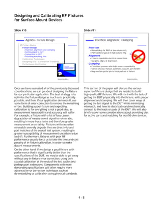 Slide #10
Once we have evaluated all of the previously discussed
considerations, we can go about designing the fixture
for our particular application. The best strategy is to
optimize the fixture design as much as is practically
possible, and then, if our application demands it, use
some form of error-correction to remove the remaining
errors. Building a poor fixture and expecting
calibration to fix everything is not a good idea, as
measurement repeatability and accuracy will suffer.
For example, a fixture with a lot of loss causes
degradation of measurement signal-to-noise-ratio,
resulting in more trace noise and therefore greater
measurement uncertainty. Fixtures with excessive
mismatch severely degrade the raw directivity and
port matches of the overall test system, resulting in
greater susceptibility of measurement uncertainty due
to drift. Furthermore, fixtures with poor RF
performance usually force us to take the time and cost
penalty of in-fixture calibration, in order to make
decent measurements.
On the other hand, if we design a good fixture with
performance that is significantly better than the
specifications of the DUT, we may be able to get away
without any in-fixture error correction, using only
coaxial calibration at the ends of the test cables and
perhaps port extensions. Components with more
demanding specifications will often require more
advanced error-correction techniques such as
de-embedding or calibration using physical standards.
Slide #11
This section of the paper will discuss the various
aspects of fixture design that are needed to build
high-quality RF fixtures. We will start with the task of
getting the DUT physically into the fixture, with proper
alignment and clamping. We will then cover ways of
getting the test signal to the DUT while minimizing
mismatch, and how to electrically and mechanically
connect to the leads or pads of the DUT. We will also
briefly cover some considerations about providing bias
for active parts and matching for non-50 ohm devices.
4 - 8
Designing and Calibrating RF Fixtures
for Surface-Mount Devices
1996 Device Test Seminar: Effective
Test Methods for Today's RF Devices
Insertion, Alignment, Clamping
Insertion
Manual okay for R&D or low-volume mfg.
Part handlers typical in high-volume mfg.
Alignment
Ensures repeatable electrical connections
Use pins, edges, or depression
Clamping
Consistent pressure also helps ensure repeatability
Variety of ways: manual, automatic, vacuum, part-handler
May need an ejector pin to force part out of fixture
DUT
1996 Device Test Seminar: Effective
Test Methods for Today's RF Devices
Agenda - Fixture Design
Fixture Basics
Fixture Design
Insertion, alignment, and clamping
Getting signal to DUT
Connection to DUT
Providing matching, bias
Calibration Techniques
Designing SOLT Calibration Standards
Performance Verification
Fixture Design
Calibration Techniques
Designing SOLT Cal Standards
Verification of Performance
 