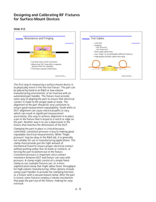 Slide #12
The first step in measuring a surface-mount device is
to physically insert it into the test fixture. The part can
be placed by hand in an R&D or low-volume
manufacturing environment, or be inserted with an
automated part handler. The fixture must provide
some way of aligning the part to ensure that electrical
contact is made to the proper pads or leads. The
alignment of the part should be very consistent to
ensure good measurement repeatability. Small shifts in
DUT alignment can cause electrical paths to vary,
which can result in significant measurement
uncertainty. One way to achieve alignment is to place
a pin in the fixture that is keyed to a notch or edge on
the part. Another way is to use a depression in the
fixture that matches the dimensions of the DUT.
Clamping the part in place is critical because
controlled, consistent pressure is key to making good,
repeatable electrical measurements. While "finger
pressure" may be okay in the R&D lab, it is generally
not suitable for use in manufacturing applications. The
clamp must provide just the right amount of
mechanical travel to ensure proper electrical contact
without putting undue flex on leads or contacts, or
forcing the part to bottom-out in the fixture.
Consistent pressure is important since contact
resistance between DUT and fixture can vary with
pressure. A clamp might consist of a simple hand
clamp as our example fixtures use, or a more
sophisticated clamp that might allow faster throughput
for high-volume manufacturing. Other options include
using a part handler to provide the clamping function,
or a fixture with a vacuum-based clamp. After the part
is tested, some fixtures employ a release mechanism
that pops the part out of the fixture, making for easy
retrieval.
4 - 9
Designing and Calibrating RF Fixtures
for Surface-Mount Devices
1996 Device Test Seminar: Effective
Test Methods for Today's RF Devices
Test Cables
Low loss
Stability
with movement
with temperature
Semi-rigid cables best
Use "loops" to accommodate different fixtures
High-quality flexible cables also okay
DUT
1996 Device Test Seminar: Effective
Test Methods for Today's RF Devices
Resonances and Fringing
Lid may cause cavity resonance
Metal near DUT may affect response
(detune filter for example)
Terminate unused connections
DUT
 