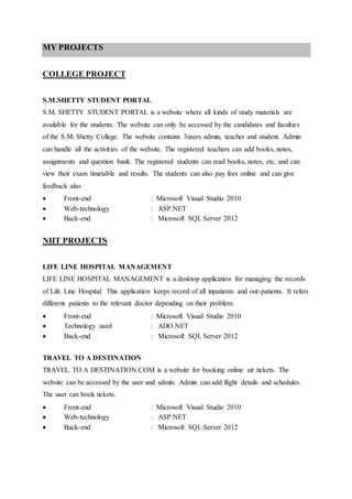 MY PROJECTS
COLLEGE PROJECT
S.M.SHETTY STUDENT PORTAL
S.M. SHETTY STUDENT PORTAL is a website where all kinds of study materials are
available for the students. The website can only be accessed by the candidates and faculties
of the S.M. Shetty College. The website contains 3users admin, teacher and student. Admin
can handle all the activities of the website. The registered teachers can add books, notes,
assignments and question bank. The registered students can read books, notes, etc. and can
view their exam timetable and results. The students can also pay fees online and can give
feedback also.
 Front-end : Microsoft Visual Studio 2010
 Web-technology : ASP.NET
 Back-end : Microsoft SQL Server 2012
NIIT PROJECTS
LIFE LINE HOSPITAL MANAGEMENT
LIFE LINE HOSPITAL MANAGEMENT is a desktop application for managing the records
of Life Line Hospital. This application keeps record of all inpatients and out-patients. It refers
different patients to the relevant doctor depending on their problem.
 Front-end : Microsoft Visual Studio 2010
 Technology used : ADO.NET
 Back-end : Microsoft SQL Server 2012
TRAVEL TO A DESTINATION
TRAVEL TO A DESTINATION.COM is a website for booking online air tickets. The
website can be accessed by the user and admin. Admin can add flight details and schedules.
The user can book tickets.
 Front-end : Microsoft Visual Studio 2010
 Web-technology : ASP.NET
 Back-end : Microsoft SQL Server 2012
 