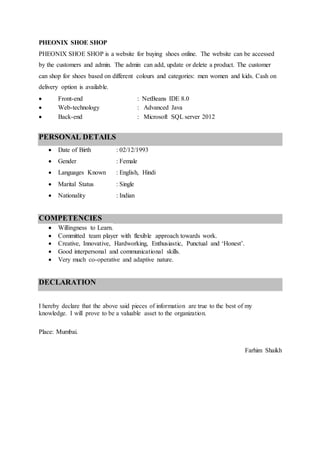 PHEONIX SHOE SHOP
PHEONIX SHOE SHOP is a website for buying shoes online. The website can be accessed
by the customers and admin. The admin can add, update or delete a product. The customer
can shop for shoes based on different colours and categories: men women and kids. Cash on
delivery option is available.
 Front-end : NetBeans IDE 8.0
 Web-technology : Advanced Java
 Back-end : Microsoft SQL server 2012
PERSONAL DETAILS
 Date of Birth : 02/12/1993
 Gender : Female
 Languages Known : English, Hindi
 Marital Status : Single
 Nationality : Indian
COMPETENCIES
 Willingness to Learn.
 Committed team player with flexible approach towards work.
 Creative, Innovative, Hardworking, Enthusiastic, Punctual and ‘Honest’.
 Good interpersonal and communicational skills.
 Very much co-operative and adaptive nature.
DECLARATION
I hereby declare that the above said pieces of information are true to the best of my
knowledge. I will prove to be a valuable asset to the organization.
Place: Mumbai.
Farhim Shaikh
 