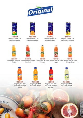 15202001
Original plus NRB
24x300ml Orange
Carrot
15202002
Original plus NRB
24x300ml Mango
15202003
Original plus NRB
24x300ml Orange
Cocktail
15202005
Original plus NRB
24x300ml Guava
15201014
Original NRB 24x300ml
Mango
15201015
Original NRB 24x300ml
Mixed fruit
15201016
Original NRB 24x300ml
Orange
15201017
Original NRB 24x300ml
Apple
15201013
Original NRB 24x300ml
Orange Carrot
15204001
Original Chunks Can
24x240ml Mango
15204002
Original Float Can
24x240ml Orange
15204003
Original Chunks Can
24x240ml Peach
15204004
Original Chunks Can
24x240ml Pineapple
 