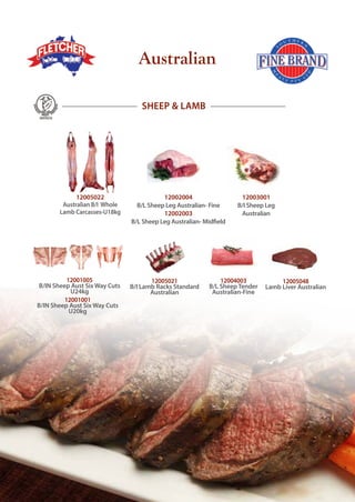 12003001
B/I Sheep Leg
Australian
12001005
B/IN Sheep Aust Six Way Cuts
U24kg
12001001
B/IN Sheep Aust Six Way Cuts
U20kg
SHEEP & LAMB
12005022
Australian B/I Whole
Lamb Carcasses-U18kg
12004003
B/L SheepTender
Australian-Fine
12005021
B/I Lamb Racks Standard
Australian
12002004
B/L Sheep Leg Australian- Fine
12002003
B/L Sheep Leg Australian- Midfield
12005048
Lamb Liver Australian
Australian
 