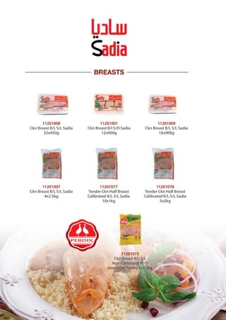 BREASTS
11201008
Ckn Breast B/L S/L Sadia
32x450g
11201001
Ckn Breast B/I S/O Sadia
12x900g
11201009
Ckn Breast B/L S/L Sadia
16x900g
11201007
Ckn Breast B/L S/L Sadia
4x2.5kg
11201077
Tender Ckn Half Breast
Calibrated B/L S/L Sadia
10x1kg
11201078
Tender Ckn Half Breast
Calibrated B/L S/L Sadia
5x2kg
11201073
Ckn Breast B/L S/L
Non Calibrated W/O
Innerfillet Perdix 4x2.5kg
 