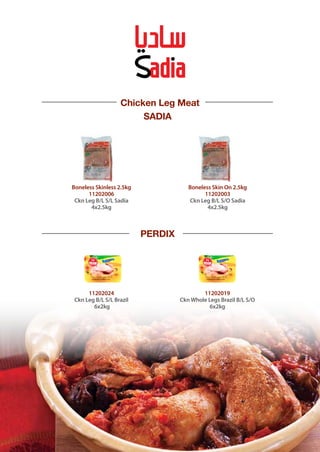 SADIA
PERDIX
Boneless Skin On 2.5kg
11202003
Ckn Leg B/L S/O Sadia
4x2.5kg
Boneless Skinless 2.5kg
11202006
Ckn Leg B/L S/L Sadia
4x2.5kg
Chicken Leg Meat
11202019
Ckn Whole Legs Brazil B/L S/O
6x2kg
11202024
Ckn Leg B/L S/L Brazil
6x2kg
 