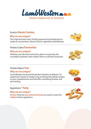 Potato Cubes Favourites
Why we are unique?
Whether you like them extra fine, plain or seasoned, the
versatility of potato cubes makes them an all times favourite.
Potato Dipers Fun
Why we are unique?
Lamb Weston has found the perfect solution to delivers“an
experience”based on today’s way of eating that will be unique
to your establishment and will offer something familiar and
yet exciting.
Appetizers® Tasty
Why we are unique?
Cheese: Only the best selected cheeses are used to create the
meltiest cheese appetizers.
Gratins Haute Cuisine.
Why we are unique?
The original Gratin taste, freshly prepared and deepfrozen in
ready-to-use portions. Haute Cuisine, signed by Lamb Weston.
 